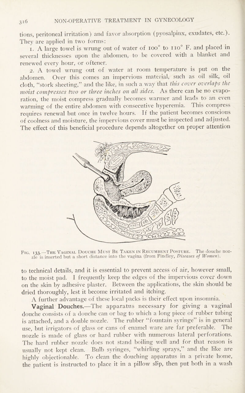 tions, peritoneal irritation) and favor absorption (pyosalpinx, exudates, etc.). They are applied in two forms: 1. A large towel is wrung out of water of ioo° to no° F. and placed in several thicknesses upon the abdomen, to be covered with a blanket and renewed every hour, or oftener. 2. A towel wrung out of water at room temperature is put on the abdomen. Over this comes an impervious material, such as oil silk, oil cloth, “stork sheeting,” and the like, in such a way that this cover overlaps the moist compresses tzvo or three inches on all sides. As there can be no evapo¬ ration, the moist compress gradually becomes warmer and leads to an even warming of the entire abdomen with consecutive hyperemia, this compress requires renewal but once in twelve hours. If the patient becomes conscious of coolness and moisture, the impervious cover must be inspected and adjusted. The effect of this beneficial procedure depends altogether on proper attention jrIGi ^3._The Vaginal Douche Must Be Taken in Recumbent Posture. The douche noz- ' zle is inserted but a short distance into the vagina (from Findley, Diseases of Women). to technical details, and it is essential to prevent access of air, however small, to the moist pad. I frequently keep the edges of the impervious cover down on the skin by adhesive plaster. Between the applications, the skin should be dried thoroughly, lest it become irritated and itching. A further advantage of these local packs is their effect upon insomnia. Vaginal Douches.—The apparatus necessary for giving a vaginal douche consists of a douche can or bag to which a long piece of rubber tubing is attached, and a double nozzle. The rubber “fountain syringe” is in general use, but irrigators of glass or cans of enamel ware are far preferable. The nozzle is made of glass or hard rubber with numerous lateral perforations. The hard rubber nozzle does not stand boiling well and for that reason is usually not kept clean. Bulb syringes, “whirling sprays,” and the like are highly objectionable. To clean the douching apparatus in a private home, the patient is instructed to place it in a pillow slip, then put both in a wash