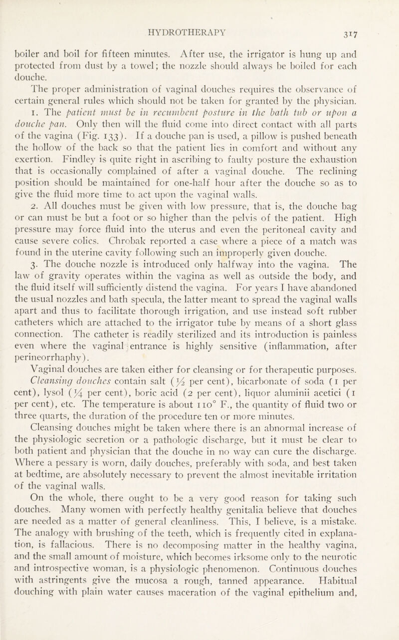 boiler and boil for fifteen minutes. After use, the irrigator is hung up and protected from dust by a towel; the nozzle should always be boiled for each douche. The proper administration of vaginal douches requires the observance of certain general rules which should not be taken for granted by the physician. 1. The patient must be in recumbent posture in the bath tub or upon a douche pan. Only then will the fluid come into direct contact with all parts of the vagina (Fig. 133). If a douche pan is used, a pillow is pushed beneath the hollow of the back so that the patient lies in comfort and without any exertion. Findley is quite right in ascribing to faulty posture the exhaustion that is occasionally complained of after a vaginal douche. The reclining position should be maintained for one-half hour after the douche so as to give the fluid more time to act upon the vaginal walls. 2. All douches must be given with low pressure, that is, the douche bag or can must be but a foot or so higher than the pelvis of the patient. High pressure may force fluid into the uterus and even the peritoneal cavity and cause severe colics. Chrobak reported a case where a piece of a match was found in the uterine cavity following such an improperly given douche. 3. The douche nozzle is introduced only halfway into the vagina. The law of gravity operates within the vagina as well as outside the body, and the fluid itself will sufficiently distend the vagina. For years I have abandoned the usual nozzles and bath specula, the latter meant to spread the vaginal walls apart and thus to facilitate thorough irrigation, and use instead soft rubber catheters which are attached to the irrigator tube by means of a short glass connection. The catheter is readily sterilized and its introduction is painless even where the vaginal entrance is highly sensitive (inflammation, after perineorrhaphy). Vaginal douches are taken either for cleansing or for therapeutic purposes. Cleansing douches contain salt (y2 per cent), bicarbonate of soda (1 per cent), lysol (*4 per cent), boric acid (2 per cent), liquor aluminii acetici (1 per cent), etc. The temperature is about no° F., the quantity of fluid two or three quarts, the duration of the procedure ten or more minutes. Cleansing douches might be taken where there is an abnormal increase of the physiologic secretion or a pathologic discharge, but it must be clear to both patient and physician that the douche in no way can cure the discharge. Where a pessary is worn, daily douches, preferably with soda, and best taken at bedtime, are absolutely necessary to prevent the almost inevitable irritation of the vaginal walls. On the whole, there ought to be a very good reason for taking such douches. Many women with perfectly healthy genitalia believe that douches are needed as a matter of general cleanliness. This, I believe, is a mistake. The analogy with brushing of the teeth, which is frequently cited in explana¬ tion, is fallacious. There is no decomposing matter in the healthy vagina, and the small amount of moisture, which becomes irksome only to the neurotic and introspective woman, is a physiologic phenomenon. Continuous douches with astringents give the mucosa a rough, tanned appearance. Habitual douching with plain water causes maceration of the vaginal epithelium and,
