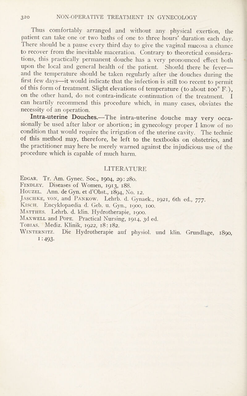 Thus comfortably arranged and without any physical exertion, the patient can take one or two baths of one to three hours’ duration each day. d here should be a pause every third day to give the vaginal mucosa a chance to recover from the inevitable maceration. Contrary to theoretical considera¬ tions, this practically permanent douche has a very pronounced effect both upon the local and general health of the patient. Should there be fever— and the temperature should be taken regularly after the douches during the first few days—it would indicate that the infection is still too recent to permit of this form of treatment. Slight elevations of temperature (to about ioo° F.), on the other hand, do not contra-indicate continuation of the treatment. I can heartily recommend this procedure which, in many cases, obviates the necessity of an operation. Intra-uterine Douches.—The intra-uterine douche may very occa¬ sionally be used after labor or abortion; in gynecology proper I know of no condition that would require the irrigation of the uterine cavity. The technic of this method may, therefore, be left to the textbooks on obstetrics, and the practitioner may here be merely warned against the injudicious use of the procedure which is capable of much harm. LITERATURE Edgar. Tr. Am. Gynec. Soc., 1904, 29:280. PTndley. Diseases of Women, 1913, 188. Houzel. Ann. de Gyn. et d'Obst., 1894, No. 12. Jaschke, von, and Pankow. Lehrb. d. Gynaek., 1921, 6th ed., 777. Kisch. Encyklopaedia d. Geb. u. Gyn., 1900, 100. Matthes. Lehrb. d. klin. Hydrotherapie, 1900. Maxwell and Pope. Practical Nursing, 1914, 3d ed. Tobias. Mediz. Klinik, 1922, 18:182. Winternitz. Die Hydrotherapie auf physiol, und klin. Grundlage, 1890, 1:493-