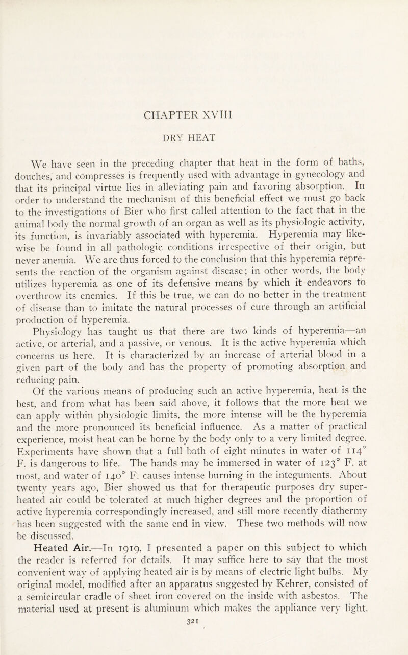 DRY HEAT We have seen in the preceding chapter that heat in the form of baths, douches, and compresses is frequently used with advantage in gynecology and that its principal virtue lies in alleviating pain and favoring absorption. In order to understand the mechanism of this beneficial effect we must go back to the investigations of Bier who first called attention to the fact that in the animal body the normal growth of an organ as well as its physiologic activity, its function, is invariably associated with hyperemia. Hyperemia may like¬ wise be found in all pathologic conditions irrespective of their origin, but never anemia. We are thus forced to the conclusion that this hyperemia repre¬ sents the reaction of the organism against disease; in other words, the body utilizes hyperemia as one of its defensive means by which it endeavors to overthrow its enemies. If this be true, we can do no better in the treatment of disease than to imitate the natural processes of cure through an artificial production of hyperemia. Physiology has taught us that there are two kinds of hyperemia—an active, or arterial, and a passive, or venous. It is the active hyperemia which concerns us here. It is characterized by an increase of arterial blood in a given part of the body and has the property of promoting absorption and reducing pain. Of the various means of producing such an active hyperemia, heat is the best, and from what has been said above, it follows that the more heat we can apply within physiologic limits, the more intense will be the hyperemia and the more pronounced its beneficial influence. As a matter of practical experience, moist heat can be borne by the body only to a very limited degree. Experiments have shown that a full bath of eight minutes in water of 1140 F. is dangerous to life. The hands may be immersed in water of 1230 F. at most, and water of 140° F. causes intense burning in the integuments. About twenty years ago, Bier showed us that for therapeutic purposes dry super¬ heated air could be tolerated at much higher degrees and the proportion of active hyperemia correspondingly increased, and still more recently diathermy has been suggested with the same end in view. These two methods will now be discussed. Heated Air.—In 1919, I presented a paper on this subject to which the reader is referred for details. It may suffice here to say that the most convenient way of applying heated air is by means of electric light bulbs. My original model, modified after an apparatus suggested by Kehrer, consisted of a semicircular cradle of sheet iron covered on the inside with asbestos. The material used at present is aluminum which makes the appliance very light.