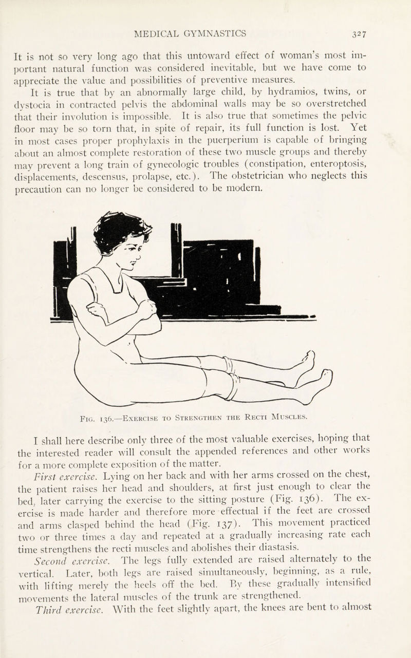 It is not so very long ago that this untoward effect of woman’s most im¬ portant natural function was considered inevitable, but we have come to appreciate the value and possibilities of preventive measures. It is true that by an abnormally large child, by hydramios, twins, or dystocia in contracted pelvis the abdominal walls may be so overstretched that their involution is impossible. It is also true that sometimes the pelvic floor may be so torn that, in spite of repair, its full function is lost. Yet in most cases proper prophylaxis in the puerperium is capable of bringing about an almost complete restoration of these two muscle groups and thereby may prevent a long train of gynecologic troubles (constipation, enteroptosis, displacements, descensus, prolapse, etc.). The obstetrician who neglects this precaution can no longer be considered to be modern. FIG. 136.—Exercise to Strengthen the Recti Muscles. I shall here describe only three of the most valuable exercises, hoping that the interested reader will consult the appended references and other works for a more complete exposition of the matter. First exercise. Lying on her back and with her arms crossed on the chest, the patient raises her head and shoulders, at first just enough to cleai the bed; later carrying the exercise to the sitting posture (Fig. 136). The ex¬ ercise is made harder and therefore more effectual if the feet are crossed and arms clasped behind the head (Fig. 137). This movement practiced two or three times a day and repeated at a gradually incieasing late each time strengthens the recti muscles and abolishes their diastasis. Second exercise. The legs fully extended are raised alternately to the vertical. Later, both legs are raised simultaneously, beginning, as a rule, with lifting merely the heels off the bed. By these gradually intensified movements the lateral muscles of the trunk are strengthened. Third exercise. With the feet slightly apart, the knees are bent to almost