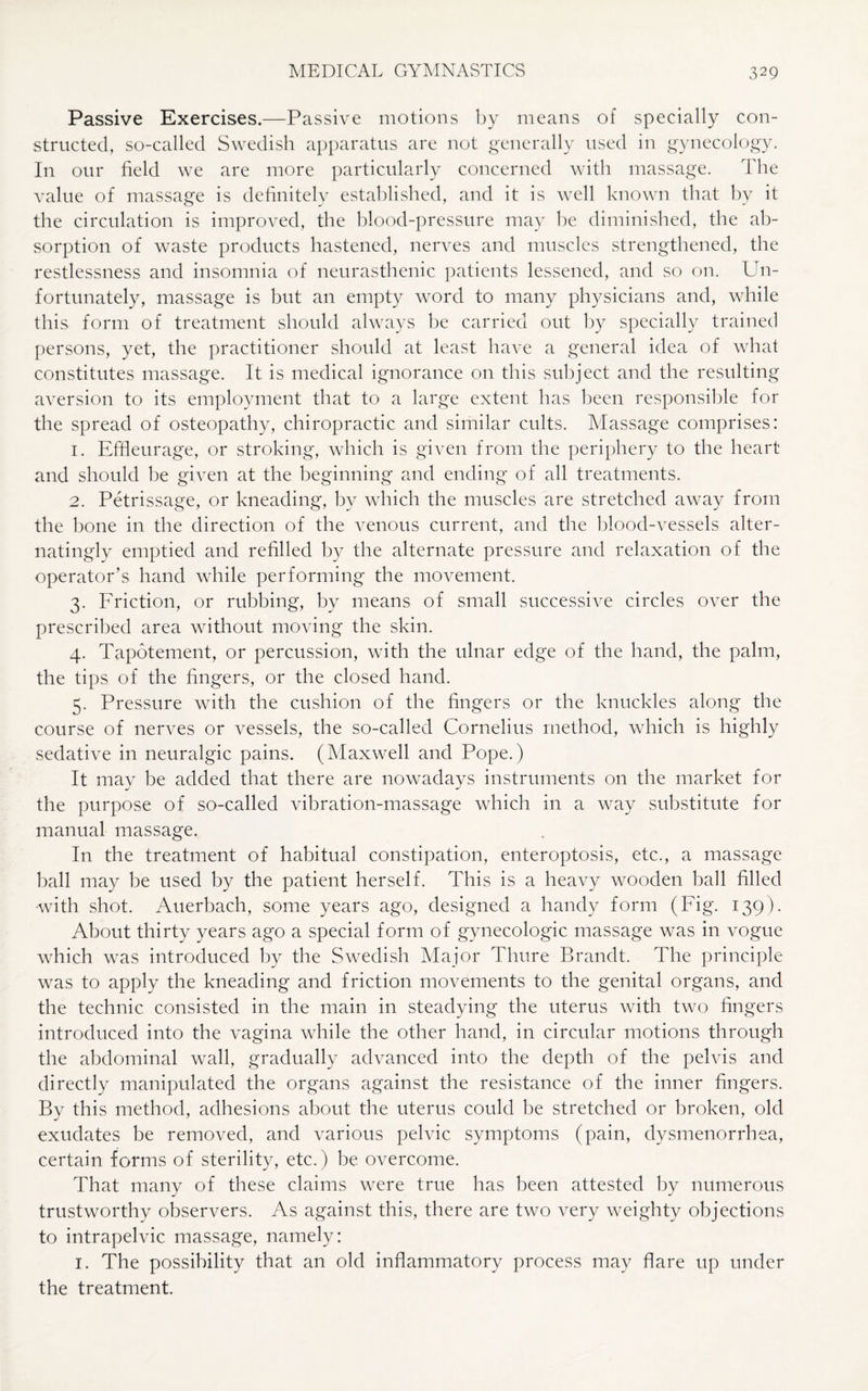 Passive Exercises.—Passive motions by means of specially con¬ structed, so-called Swedish apparatus are not generally used in gynecology. In our field we are more particularly concerned with massage. The value of massage is definitely established, and it is well known that by it the circulation is improved, the blood-pressure may be diminished, the ab¬ sorption of waste products hastened, nerves and muscles strengthened, the restlessness and insomnia of neurasthenic patients lessened, and so on. Un¬ fortunately, massage is but an empty word to many physicians and, while this form of treatment should always be carried out by specially trained persons, yet, the practitioner should at least have a general idea of what constitutes massage. It is medical ignorance on this subject and the resulting aversion to its employment that to a large extent has been responsible for the spread of osteopathy, chiropractic and similar cults. Massage comprises: 1. Effleurage, or stroking, which is given from the periphery to the heart and should be given at the beginning and ending of all treatments. 2. Petrissage, or kneading, bv which the muscles are stretched away from the bone in the direction of the venous current, and the blood-vessels alter- natingly emptied and refilled by the alternate pressure and relaxation of the operator’s hand while performing the movement. 3. Friction, or rubbing, by means of small successive circles over the prescribed area without moving the skin. 4. Tapotement, or percussion, with the ulnar edge of the hand, the palm, the tips of the fingers, or the closed hand. 5. Pressure with the cushion of the fingers or the knuckles along the course of nerves or vessels, the so-called Cornelius method, which is highly sedative in neuralgic pains. (Maxwell and Pope.) It may be added that there are nowadays instruments on the market for the purpose of so-called vibration-massage which in a way substitute for manual massage. In the treatment of habitual constipation, enteroptosis, etc., a massage ball may be used by the patient herself. This is a heavy wooden ball filled •with shot. Auerbach, some years ago, designed a handy form (Fig. 139). About thirty years ago a special form of gynecologic massage was in vogue which was introduced by the Swedish Major Thure Brandt. The principle was to apply the kneading and friction movements to the genital organs, and the technic consisted in the main in steadying the uterus with two fingers introduced into the vagina while the other hand, in circular motions through the abdominal wall, gradually advanced into the depth of the pelvis and directly manipulated the organs against the resistance of the inner fingers. By this method, adhesions about the uterus could be stretched or broken, old exudates be removed, and various pelvic symptoms (pain, dysmenorrhea, certain forms of sterility, etc.) be overcome. That many of these claims were true has been attested by numerous trustworthy observers. As against this, there are two very weighty objections to intrapelvic massage, namely: 1. The possibility that an old inflammatory process may flare up under the treatment.