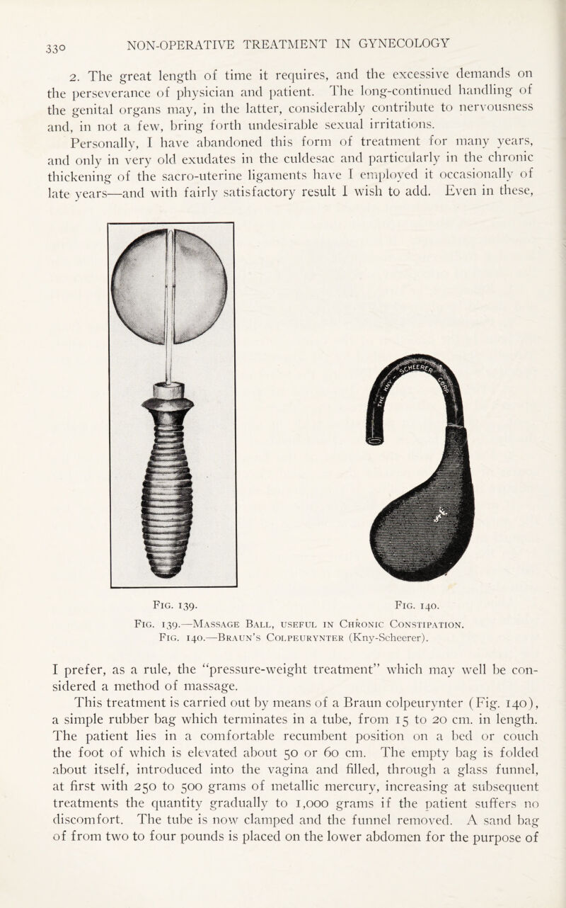 2. The great length of time it requires, and the excessive demands on the perseverance of physician and patient. The long-continued handling of the genital organs may, in the latter, considerably contribute to nervousness and, in not a few, bring forth undesirable sexual irritations. Personally, I have abandoned this form of treatment for many years, and only in very old exudates in the culdesac and particularly in the chronic thickening of the sacro-uterine ligaments have I employed it occasionally of late years—and with fairly satisfactory result I wish to add. Even in these, Fig. 139. Fig. 140. Fig. 139.—Massage Ball, useful in Chronic Constipation. Fig. 140.—Braun’s Colpeurynter (Kny-Scheerer). I prefer, as a rule, the “pressure-weight treatment” which may well be con¬ sidered a method of massage. This treatment is carried out by means of a Braun colpeurynter (Fig. 140), a simple rubber bag which terminates in a tube, from 15 to 20 cm. in length. The patient lies in a comfortable recumbent position on a bed or couch the foot of which is elevated about 50 or 60 cm. The empty bag is folded about itself, introduced into the vagina and filled, through a glass funnel, at first with 250 to 500 grams of metallic mercury, increasing at subsequent treatments the quantity gradually to 1,000 grams if the patient suffers no discomfort. The tube is now clamped and the funnel removed. A sand bag of from two to four pounds is placed on the lower abdomen for the purpose of