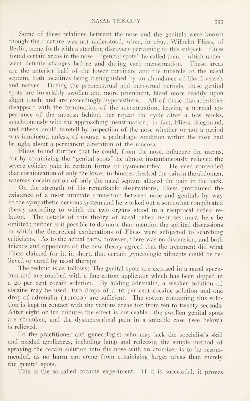 Some of these relations between the nose and the genitals were known though their nature was not understood, when, in 1897, Wilhelm Fliess, of Berlin, came forth with a startling discovery pertaining to this subject. Fliess found certain areas in the nose—“genital spots” he called them—which under¬ went definite changes before and during each menstruation. These areas are the anterior half of the lower turbinate and the tubercle of the nasal septum, both localities being distinguished by an abundance of blood-vessels and nerves. During the premenstrual and menstrual periods, these genital spots are invariably swollen and more prominent, bleed more readily upon slight touch, and are exceedingly hyperesthetic. All of these characteristics disappear with the termination of the menstruation, leaving a normal ap¬ pearance of the mucosa behind, but repeat the cycle after a few weeks, synchronously with the approaching menstruation; in fact, Fliess, Siegmund, and others could foretell by inspection of the nose whether or not a period was imminent, unless, of course, a pathologic condition within the nose had brought about a permanent alteration of the mucosa. Fliess found further that he could, from the nose, influence the uterus, for by cocainizing the “genital spots” he almost instantaneously relieved the severe colicky pain in certain forms of dysmenorrhea. He even contended that cocainization of only the lower turbinates checked the pain in the abdomen, whereas cocainization of only the nasal septum allayed the pain in the back. On the strength of his remarkable observations, Fliess proclaimed the existence of a most intimate connection between nose and genitals by way of the sympathetic nervous system and he worked out a somewhat complicated theory according to which the two organs stood in a reciprocal reflex re¬ lation. The details of this theory of nasal reflex neuroses must here be omitted; neither is it possible to do more than mention the spirited discussions in which the theoretical explanations of Fliess were subjected to searching criticisms. As to the actual facts, however, there was no dissension, and both friends and opponents of the new theory agreed that the treatment did what Fliess claimed for it, in short, that certain gynecologic ailments could be re¬ lieved or cured by nasal therapy. The technic is as follows: The genital spots are exposed in a nasal specu¬ lum and are touched with a fine cotton applicator which has been dipped in a 20 per cent cocain solution. By adding adrenalin, a weaker solution of cocaine may be used; two drops of a 10 per cent cocaine solution and one drop of adrenalin (1:1000) are sufficient. The cotton containing this solu¬ tion is kept in contact with the various areas for from ten to twenty seconds. After eight or ten minutes the effect is noticeable—the swollen genital spots are shrunken, and the dysmenorrheal pain in a suitable case (see below) is relieved. To the practitioner and gynecologist who may lack the specialist’s skill and needed appliances, including lamp and reflector, the simple method of spraying the cocain solution into the nose with an atomizer is to be recom¬ mended, as no harm can come from cocainizing larger areas than merely the genital spots. This is the so-called cocaine experiment. If it is successful, it proves
