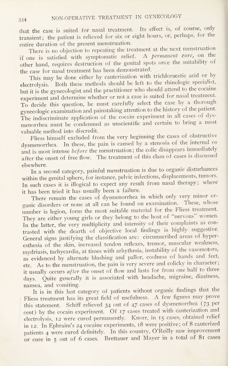 that the case is suited for nasal treatment. Its effect is, of course, only transient; the patient is relieved for six or eight hours, or, peihaps, for the entire duration of the present menstruation. There is no objection to repeating the treatment at the next menstruation if one is satisfied with symptomatic relief. A permanent cure, on the other hand, requires destruction of the genital spots once the suitability of the case for nasal treatment has been demonstrated. This may be done either by cauterization with trichloracetic acid or by electrolysis. Both these methods should be left to the rhinologic specialist, but it is the gynecologist and the practitioner who should attend to the cocaine experiment and determine whether or not a case is suited for nasal treatment. To decide this question, he must carefully select the case by a thorough gynecologic examination and painstaking attention to the history of the patient. The indiscriminate application of the cocain experiment m all cases of dys¬ menorrhea must be condemned as unscientific and ceitain to bring a most valuable method into discredit. Fliess himself excluded from the very beginning the cases of obstructive dysmenorrhea. In these, the pain is caused by a stenosis of the internal os and is most intense before the menstruation; the colic disappears immediately after the onset of free flow. The treatment of this class of cases is discussed elsewhere. . In a second category, painful menstruation is due to organic disturbances within the genital sphere, for instance, pelvic infections, displacements, tumors. In such cases it is illogical to expect any result from nasal therapy; where it has been tried it has usually been a failure. There remain the cases of dysmenorrhea in which only very minor or¬ ganic disorders or none at all can be found on examination. . These, whose number is legion, form the most suitable material for the Fliess treatment. They are either young girls or they belong to the host of nervous women. In the latter, the very multiplicity and intensity of their complaints as con¬ trasted with the dearth of objective local findings is highly suggestive. General signs justifying the classification are: circumscribed areas of hyper¬ esthesia of the skin, increased tendon reflexes, tremor, muscular weakness, mydriasis, tachycardia, at times with arhythmia, instability of the vasomotois, as evidenced by alternate blushing and pallor, coolness of hands and feet, etc. As to the menstruation, the pain is very severe and colicky in character, it usually occurs after the onset of flow and lasts for from one half to tlnee days. Ouite generally it is associated with headache, migraine, dizziness, nausea, and vomiting. It is in this last category of patients without organic findings that the Fliess treatment has its great field of usefulness. A few figures may prove this statement. Schiff relieved 34 out of 47 cases of dysmenorrhea (73 Pel cent) by the cocain experiment. Of 17 cases treated with cauterization and electrolysis, 12 were cured permanently. Knorr, in 15 cases, obtained relief in 12. In Ephraim’s 24 cocaine experiments, 18 were positive; of 8 cauterized patients 4 were cured definitely. In this country, O’Reilly saw improvement or cure in 5 out of 6 cases. Brettauer and Mayer in a total of 81 cases
