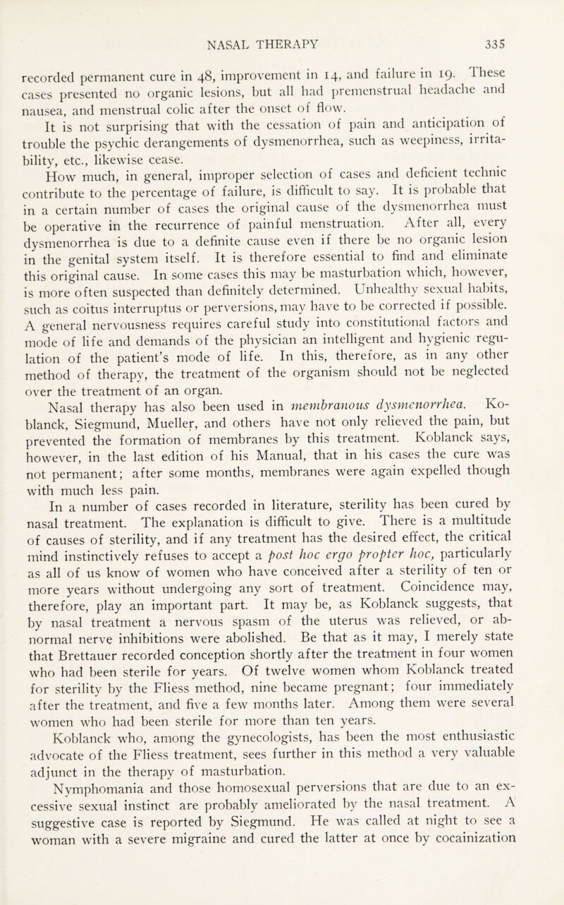 recorded permanent cure in 48, improvement in 14, and failure in 19. lliese cases presented no organic lesions, but all bad premenstrual headache and nausea, and menstrual colic after the onset of flow. It is not surprising that with the cessation of pain and anticipation of trouble the psychic derangements of dysmenorrhea, such as weepiness, irrita¬ bility, etc., likewise cease. How much, in general, improper selection of cases and deficient technic contribute to the percentage of failure, is difficult to say. It is probable that in a certain number of cases the original cause of the dysmenorrhea must be operative in the recurrence of painful menstruation. After all, every dysmenorrhea is due to a definite cause even if there be no organic lesion in the genital system itself. It is therefore essential to find and eliminate this original cause. In some cases this may be masturbation which, however, is more often suspected than definitely determined. Unhealthy sexual habits, such as coitus interruptus or perversions, may have to be corrected if possible. A general nervousness requires careful study into constitutional factors and mode of life and demands of the physician an intelligent and hygienic regu¬ lation of the patient’s mode of life. In this, therefore, as in any other method of therapy, the treatment of the organism should not be neglected over the treatment of an organ. Nasal therapy has also been used in membranous dysmenorrhea. Ko- blanck, Siegmund, Mueller, and others have not only relieved the pain, but prevented the formation of membranes by this treatment. Koblanck says, however, in the last edition of his Manual, that in his cases the cure was not permanent; after some months, membranes were again expelled though with much less pain. In a number of cases recorded in literature, sterility has been cured by nasal treatment. The explanation is difficult to give. There is a multitude of causes of sterility, and if any treatment has the desired effect, the critical mind instinctively refuses to accept a post hoc ergo propter hoc, particularly as all of us know of women who have conceived after a sterility of ten or more years without undergoing any sort of treatment. Coincidence may, therefore, play an important part. It may be, as Koblanck suggests, that by nasal treatment a nervous spasm of the uterus was relieved, or ab¬ normal nerve inhibitions were abolished. Be that as it may, I merely state that Brettauer recorded conception shortly after the treatment in four women who had been sterile for years. Of twelve women whom Koblanck treated for sterility by the Fliess method, nine became pregnant; four immediately after the treatment, and five a few months later. Among them were several women who had been sterile for more than ten years. Koblanck who, among the gynecologists, has been the most enthusiastic advocate of the Fliess treatment, sees further in this method a very valuable adjunct in the therapy of masturbation. Nymphomania and those homosexual perversions that are due to an ex¬ cessive sexual instinct are probably ameliorated by the nasal treatment. A suggestive case is reported by Siegmund. He was called at night to see a woman with a severe migraine and cured the latter at once by cocainization