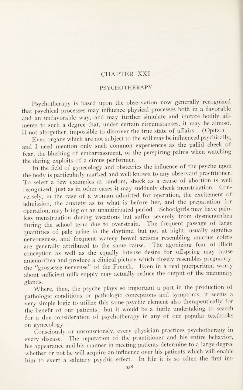 PSYCHOTHERAPY Psychotherapy is based upon the observation now generally recognized that psychical processes may influence physical processes both in a favorable and an unfavorable way, and may further simulate and imitate bodily ail¬ ments to such a degree that, under certain circumstances, it may be almost, if not altogether, impossible to discover the true state of affairs. (Opitz.) Even organs which are not subject to the will may be influenced psychically, and I need mention only such common experiences as the pallid cheek of fear, the blushing of embarrassment, or the perspiring palms when watching the daring exploits of a circus performer. In the field of gynecology and obstetrics the influence of the psyche upon the body is particularly marked and well known to any observant practitioner. To select a few examples at random, shock as a cause of abortion is well recognized, just as in other cases it may suddenly check menstruation. Con¬ versely, in the case of a woman admitted for operation, the excitement of admission, the anxiety as to what is before her, and the preparation for operation, may bring on an unanticipated period. Schoolgirls may have pain¬ less menstruation during vacations but suffer severely from dysmenorrhea during the school term due to overstrain. The frequent passage of large quantities of pale urine in the daytime, but not at night, usually signifies nervousness, and frequent watery bowel actions resembling mucous colitis are generally attributed to the same cause. The agonizing fear of illicit conception as well as the equally intense desire for offspring may cause amenorrhea and produce a clinical picture which closely resembles pregnancy, the “grossesse nerveuse” of the French. Even in a real puerperium, worry about sufficient milk supply may actually reduce the output of the mammary glands. Where, then, the psyche plays so important a part in the production of pathologic conditions or pathologic conceptions and symptoms, it seems a very simple logic to utilize this same psychic element also therapeutically for the benefit of our patients; but it would be a futile undertaking to search for a due consideration of psychotherapy in any of our popular textbooks on gynecology. Consciously or unconsciously, every physician practices psychotherapy in every disease. The reputation of the practitioner and his entire behavior, his appearance and his manner in meeting patients determine to a large degree whether or not he will acquire an influence over his patients which will enable him to exert a salutary psychic effect. In life it is so often the first im-