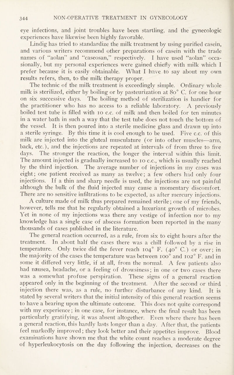 eye infections, and joint troubles have been startling, and the gynecologic experiences have likewise been highly favorable. Lindig has tried to standardize the milk treatment by using purified casein, and various writers recommend other preparations of casein with the trade names of “aolan” and “caseosan,” respectively. I have used “aolan” occa¬ sionally, but my personal experiences were gained chiefly with milk which I prefer because it is easily obtainable. What I have to say about my own results refers, then, to the milk therapy proper. The technic of the milk treatment is exceedingly simple. Ordinary whole milk is sterilized, either by boiling or by pasteurization at 8o° C. for one hour on six successive days. The boiling method of sterilization is handier for the practitioner who has no access to a reliable laboratory. A previously boiled test tube is filled with io c.c. of milk and then boiled for ten minutes in a water bath in such a way that the test tube does not touch the bottom of the vessel. It is then poured into a sterile medicine glass and drawn up into a sterile syringe. By this time it is cool enough to be used. Five c.c. of this milk are injected into the gluteal musculature (or into other muscles—arm, back, etc.), and the injections are repeated at intervals of from three to five days. The stronger the reaction, the longer the interval within this limit. The amount injected is gradually increased to io c.c., which is usually reached by the third injection. The average number of injections in my cases was eight; one patient received as many as twelve; a few others had only four injections. If a thin and sharp needle is used, the injections are not painful although the bulk of the fluid injected may cause a momentary discomfort. There are no sensitive infiltrations to be expected, as after mercury injections. A culture made of milk thus prepared remained sterile; one of my friends, however, tells me that he regularly obtained a luxuriant growth of microbes. Yet in none of my injections was there any vestige of infection nor to my knowledge has a single case of abscess formation been reported in the many thousands of cases published in the literature. The general reaction occurred, as a rule, from six to eight hours after the treatment. In about half the cases there was a chill followed by a rise in temperature. Only twice did the fever reach 104° F. (40° C.) or over; in the majority of the cases the temperature was between ioo° and 102° F. and in some it differed very little, if at all, from the normal. A few patients also had nausea, headache, or a feeling of drowsiness; in one or two cases there was a somewhat profuse perspiration. These signs of a general reaction appeared only in the beginning of the treatment. After the second or third injection there was, as a rule, no further disturbance of any kind. It is stated by several writers that the initial intensity of this general reaction seems to have a bearing upon the ultimate outcome. This does not quite correspond with my experience; in one case, for instance, where the final result has been particularly gratifying, it was absent altogether. Even where there has been a general reaction, this hardly lasts longer than a day. After that, the patients feel markedly improved; they look better and their appetites improve. Blood examinations have shown me that the white count reaches a moderate deeree o of hyperleukocytosis on the day following the injection, decreases on the