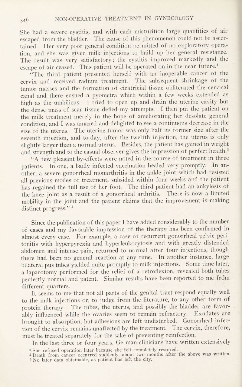 She had a severe cystitis, and with each micturition large quantities of air escaped from the bladder. The cause of this phenomenon could not be ascer¬ tained. Her very poor general condition permitted of no exploratory opera¬ tion, and she was given milk injections to build up her general resistance. The result was very satisfactory; the cystitis improved markedly and the escape of air ceased. This patient will be operated on in the near future.1 “The third patient presented herself with an inoperable cancer of the cervix and received radium treatment. The subsequent shrinkage of the tumor masses and the formation of cicatricial tissue obliterated the cervical canal and there ensued a pyometra which within a few weeks extended as high as the umbilicus. I tried to open up and drain the uterine cavity but the dense mass of scar tissue defied my attempts. I then put the patient on the milk treatment merely in the hope of ameliorating her desolate general condition, and I was amazed and delighted to see a continuous decrease in the size of the uterus. The uterine tumor was only half its former size after the seventh injection, and to-day, after the twelfth injection, the uterus is only slightly larger than a normal uterus. Besides, the patient has gained in weight and strength and to the casual observer gives the impression of perfect health.2 “A few pleasant by-effects were noted in the course of treatment in three patients. In one, a badly infected vaccination healed very promptly. In an¬ other, a severe gonorrheal monarthritis in the ankle joint which had resisted all previous modes of treatment, subsided within four weeks and the patient has regained the full use of her foot. The third patient had an ankylosis of the knee joint as a result of a gonorrheal arthritis. There is now a limited mobility in the joint and the patient claims that the improvement is making distinct progress.” 3 Since the publication of this paper I have added considerably to the number of cases and my favorable impression of the therapy has been confirmed in almost every case. For example, a case of recurrent gonorrheal pelvic peri¬ tonitis with hyperpyrexia and hyperleukocytosis and with greatly distended abdomen and intense pain, returned to normal after four injections, though there had been no general reaction at any time. In another instance, large bilateral pus tubes yielded quite promptly to milk injections. Some time later, a laparotomy performed for the relief of a retroflexion, revealed both tubes perfectly normal and patent. Similar results have been reported to me from different quarters. It seems to me that not all parts of the genital tract respond equally well to the milk injections or, to judge from the literature, to any other form of protein therapy. The tubes, the uterus, and possibly the bladder are favor¬ ably influenced while the ovaries seem to remain refractory. Exudates are brought to absorption, but adhesions are left undisturbed. Gonorrheal infec¬ tion of the cervix remains unaffected by the treatment. The cervix, therefore, must be treated separately for the sake of preventing reinfection. In the last three or four years, German clinicians have written extensively 1 She refused operation later because she felt completely restored. 2 Death from cancer occurred suddenly, about two months after the above was written. 3 No later data obtainable, as patient has left the city.
