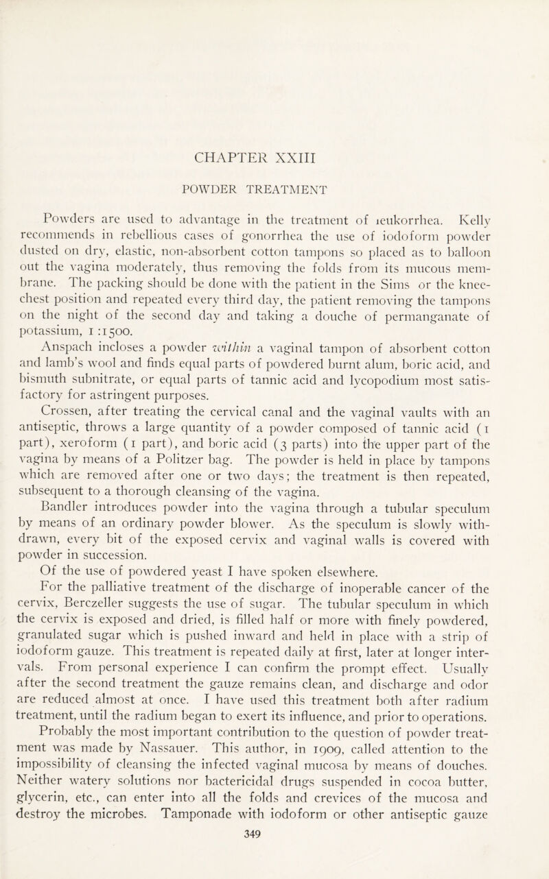 POWDER TREATMENT Powders are used to advantage in the treatment of leukorrhea. Kelly recommends in rebellious cases of gonorrhea the use of iodoform powder dusted on dry, elastic, non-absorbent cotton tampons so placed as to balloon out the vagina moderately, thus removing the folds from its mucous mem¬ brane. 1 he packing should be done with the patient in the Sims or the knee- chest position and repeated every third day, the patient removing the tampons on the night of the second day and taking a douche of permanganate of potassium, i :150c). Anspach incloses a powder within a vaginal tampon of absorbent cotton and lamb’s wool and finds equal parts of powdered burnt alum, boric acid, and bismuth subnitrate, or equal parts of tannic acid and lycopodium most satis- factory for astringent purposes. Crossen, after treating the cervical canal and the vaginal vaults with an antiseptic, throws a large quantity of a powder composed of tannic acid (1 part), xeroform (1 part), and boric acid (3 parts) into the upper part of the vagina by means of a Politzer bag. The powder is held in place by tampons which are removed after one or two days; the treatment is then repeated, subsequent to a thorough cleansing of the vagina. Bandler introduces powder into the vagina through a tubular speculum by means of an ordinary powder blower. As the speculum is slowly with¬ drawn, every bit of the exposed cervix and vaginal walls is covered with powder in succession. Of the use of powdered yeast I have spoken elsewhere. For the palliative treatment of the discharge of inoperable cancer of the cervix, Berczeller suggests the use of sugar. The tubular speculum in which the cervix is exposed and dried, is filled half or more with finely powdered, granulated sugar which is pushed inward and held in place with a strip of iodoform gauze. This treatment is repeated daily at first, later at longer inter¬ vals. From personal experience I can confirm the prompt effect. Usually after the second treatment the gauze remains clean, and discharge and odor are reduced almost at once. I have used this treatment both after radium treatment, until the radium began to exert its influence, and prior to operations. Probably the most important contribution to the question of powder treat¬ ment was made by Nassauer. This author, in 1909, called attention to the impossibility of cleansing the infected vaginal mucosa by means of douches. Neither watery solutions nor bactericidal drugs suspended in cocoa butter, glycerin, etc., can enter into all the folds and crevices of the mucosa and destroy the microbes. Tamponade with iodoform or other antiseptic gauze