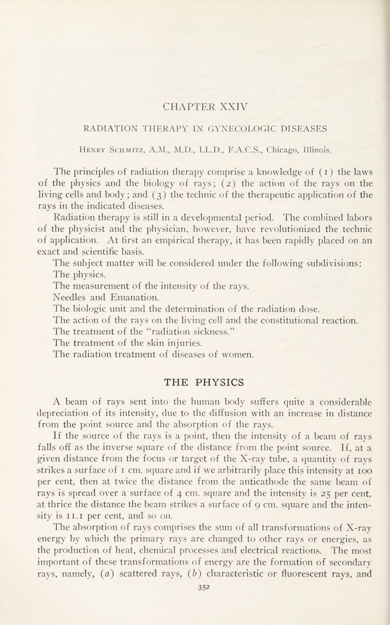 RADIATION THERAPY IN GYNECOLOGIC DISEASES Henry Schmitz, A.M., M.D., LL.D., F.A.C.S., Chicago, Illinois. The principles of radiation therapy comprise a knowledge of (i) the laws of the physics and the biology of rays; (2) the action of the rays on the living cells and body; and (3) the technic of the therapeutic application of the rays in the indicated diseases. Radiation therapy is still in a developmental period. The combined labors of the physicist and the physician, however, have revolutionized the technic of application. At first an empirical therapy, it has been rapidly placed on an exact and scientific basis. The subject matter will be considered under the following subdivisions: The physics. The measurement of the intensity of the rays. Needles and Emanation. The biologic unit and the determination of the radiation dose. The action of the rays on the living cell and the constitutional reaction. The treatment of the “radiation sickness.” The treatment of the skin injuries. The radiation treatment of diseases of women. THE PHYSICS A beam of rays sent into the human body suffers quite a considerable depreciation of its intensity, due to the diffusion with an increase in distance from the point source and the absorption of the rays. If the source of the rays is a point, then the intensity of a beam of rays falls off as the inverse square of the distance from the point source. If, at a given distance from the focus or target of the X-ray tube, a quantity of rays strikes a surface of 1 cm. square and if we arbitrarily place this intensity at 100 per cent, then at twice the distance from the anticathode the same beam of rays is spread over a surface of 4 cm. square and the intensity is 25 per cent, at thrice the distance the beam strikes a surface of 9 cm. square and the inten¬ sity is 11.1 per cent, and so on. The absorption of rays comprises the sum of all transformations of X-ray energy by which the primary rays are changed to other rays or energies, as the production of heat, chemical processes and electrical reactions. The most important of these transformations of energy are the formation of secondary rays, namely, (a) scattered rays, (b) characteristic or fluorescent rays, and