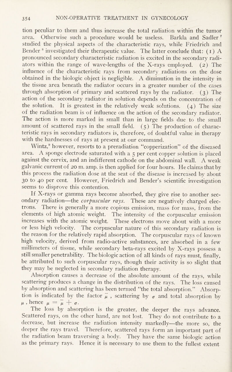 tion peculiar to them and thus increase the total radiation within the tumor area. Otherwise such a procedure would be useless. Barkla and Sadler 7 studied the physical aspects of the characteristic rays, while Friedrich and Bender 8 investigated their therapeutic value. The latter conclude that: (i) A pronounced secondary characteristic radiation is excited in the secondary radi¬ ators within the range of wave-lengths of the X-rays employed. (2) The influence of the characteristic rays from secondary radiations on the dose obtained in the biologic object is negligible. A diminution in the intensity in the tissue area beneath the radiator occurs in a greater number of the cases through absorption of primary and scattered rays by the radiator. (3) The action of the secondary radiator in solution depends on the concentration of the solution. It is greatest in the relatively weak solutions. (4) The size of the radiation beam is of influence on the action of the secondary radiator. The action is more marked in small than in large fields due to the small amount of scattered rays in the small field. (5) The production of charac¬ teristic rays in secondary radiators is, therefore, of doubtful value in therapy with the hardnesses of rays at present at our command. Wintz,9 however, resorts to a preradiation “copperization” of the diseased area. A sponge electrode saturated with a 5 per cent copper solution is placed against the cervix, and an indifferent cathode on the abdominal wall. A weak galvanic current of 20 m. amp. is then applied for four hours. He claims that by this process the radiation dose at the seat of the disease is increased by about 30 to 40 per cent. However, Friedrich and Bender’s scientific investigation seems to disprove this contention. If X-rays or gamma rays become absorbed, they give rise to another sec¬ ondary radiation—the corpuscular rays. These are negatively charged elec¬ trons. There is generally a more copious emission, mass for mass, from the elements of high atomic weight. The intensity of the corpuscular emission increases with the atomic weight. These electrons move about with a more or less high velocity. The corpuscular nature of this secondary radiation is the reason for the relatively rapid absorption. The corpuscular rays of known high velocity, derived from radio-active substances, are absorbed in a few millimeters of tissue, while secondary beta-rays excited by X-rays possess a still smaller penetrability. The biologic action of all kinds of rays must, finally, be attributed to such corpuscular rays, though their activity is so slight that they may be neglected in secondary radiation therapy. Absorption causes a decrease of the absolute amount of the rays, while scattering produces a change in the distribution of the rays. The loss caused by absorption and scattering has been termed ‘The total absorption.” Absorp¬ tion is indicated by the factor , scattering by a and total absorption by n , hence /x = /u cr. The loss by absorption is the greater, the deeper the rays advance. Scattered rays, on the other hand, are not lost. They do not contribute to a decrease, but increase the radiation intensity markedly—the more so, the deeper the rays travel. Therefore, scattered rays form an important part of the radiation beam traversing a body. They have the same biologic action as the primary rays. Hence it is necessary to use them to the fullest extent