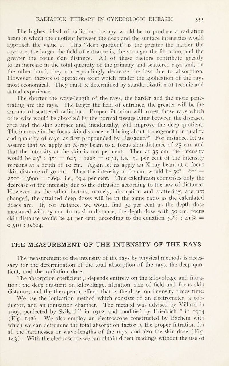 The highest ideal of radiation therapy would he to produce a radiation beam in which the quotient between the deep and the surface intensities would approach the value i. This “deep quotient” is the greater the harder the rays are, the larger the field of entrance is, the stronger the filtration, and the greater the focus skin distance. All of these factors contribute greatly to an increase in the total quantity of the primary and scattered rays and, on the other hand, they correspondingly decrease the loss due to absorption. However, factors of operation exist which render the application of the rays most economical. They must be determined by standardization of technic and actual experience. The shorter the wave-length of the rays, the harder and the more pene¬ trating are the rays. The larger the field of entrance, the greater will be the amount of scattered radiation. Proper filtration will arrest those rays which otherwise would be absorbed by the normal tissues lying between the diseased area and the skin surface and, incidentally, will improve the deep quotient. The increase in the focus skin distance will bring about homogeneity in quality and quantity of rays, as first propounded by Dessauer.10 For instance, let us assume that we apply an X-ray beam to a focus skin distance of 25 cm. and that the intensity at the skin is 100 per cent. Then at 35 cm. the intensity would be 25s : 352 = 625 : 1225 = 0.51, i.e., 51 per cent of the intensity remains at a depth of 10 cm. Again let us apply an X-ray beam at a focus skin distance of 50 cm. Then the intensity at 60 cm. would be 502 : 602 = 2500 : 3600 = 0.694, i.e., 69.4 per cent. This calculation comprises only the decrease of the intensity due to the diffusion according to the law of distance. However, as the other factors, namely, absorption and scattering, are not changed, the attained deep doses will be in the same ratio as the calculated doses are. If, for instance, we would find 30 per cent as the depth dose measured with 25 cm. focus skin distance, the depth dose with 50 cm. focus skin distance would be 41 per cent, according to the equation 30% : 41% = 0.510 : 0.694. THE MEASUREMENT OF THE INTENSITY OF THE RAYS The measurement of the intensity of the rays by physical methods is neces¬ sary for the determination of the total absorption of the rays, the deep quo¬ tient, and the radiation dose. The absorption coefficient ^ depends entirely on the kilovoltage and filtra¬ tion; the deep quotient on kilovoltage, filtration, size of field and focus skin distance; and the therapeutic effect, that is the dose, on intensity times time. We use the ionization method which consists of an electrometer, a con¬ ductor, and an ionization chamber. The method was advised by Villard in 1907, perfected by Szilard 11 in 1912, and modified by Friedrich 12 in 1914 (Fig. 142). We also employ an electroscope constructed by Eachem with which we can determine the total absorption factor ^, the proper filtration for all the hardnesses or wave-lengths of the rays, and also the skin dose (Fig. 143). With the electroscope we can obtain direct readings without the use of