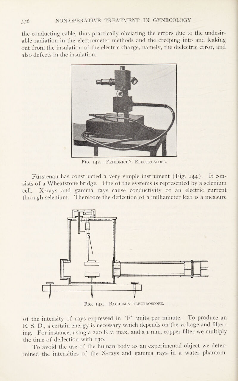 the conducting cable, thus practically obviating the errors due to the undesir¬ able radiation in the electrometer methods and the creeping into and leaking out from the insulation of the electric charge, namely, the dielectric error, and also defects in the insulation. Fig. 142.-—-Friedrich’s Electroscope. Fiirstenau has constructed a very simple instrument (Fig. 144). It con¬ sists of a Wheatstone bridge. One of the systems is represented by a selenium cell. X-rays and gamma rays cause conductivity of an electric current through selenium. Therefore the deflection of a milliameter leaf is a measure of the intensity of rays expressed in “F” units per minute. To produce an E. S. D., a certain energy is necessary which depends on the voltage and filter¬ ing. For instance, using a 220 K.v. max. and a 1 mm. copper filter we multiply the time of deflection with 130. To avoid the use of the human body as an experimental object we deter¬ mined the intensities of the X-rays and gamma rays in a water phantom.