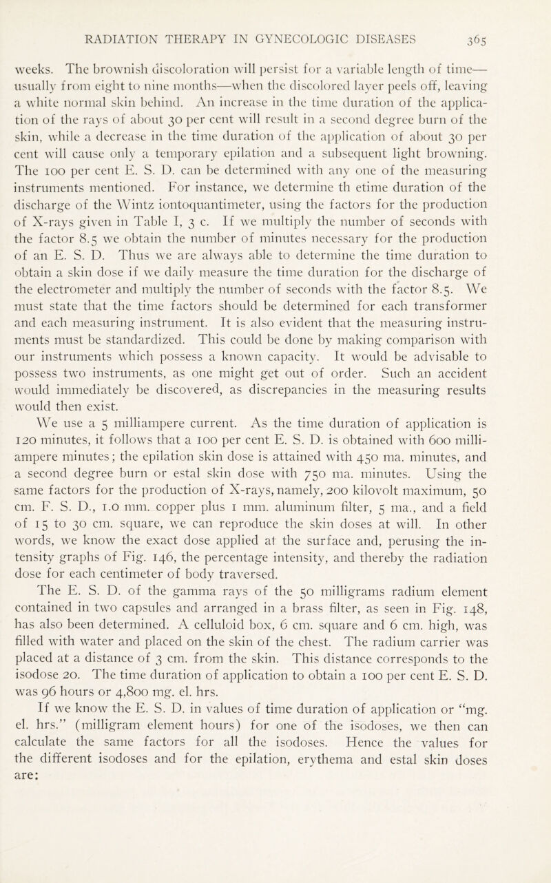 weeks. The brownish discoloration will persist for a variable length of time— usually from eight to nine months—when the discolored layer peels off, leaving a white normal skin behind. An increase in the time duration of the applica¬ tion of the rays of about 30 per cent will result in a second degree burn of the skin, while a decrease in the time duration of the application of about 30 per cent will cause only a temporary epilation and a subsequent light browning. The 100 per cent E. S. D. can be determined with any one of the measuring instruments mentioned. For instance, we determine th etime duration of the discharge of the Wintz iontoquantimeter, using the factors for the production of X-rays given in Table I, 3 c. If we multiply the number of seconds with the factor 8.5 we obtain the number of minutes necessary for the production of an E. S. D. Thus we are always able to determine the time duration to obtain a skin dose if we daily measure the time duration for the discharge of the electrometer and multiply the number of seconds with the factor 8.5. We must state that the time factors should be determined for each transformer and each measuring instrument. It is also evident that the measuring instru¬ ments must be standardized. This could be done by making comparison with our instruments which possess a known capacity. It would be advisable to possess two instruments, as one might get out of order. Such an accident would immediately be discovered, as discrepancies in the measuring results would then exist. We use a 5 milliampere current. As the time duration of application is 120 minutes, it follows that a 100 per cent E. S. D. is obtained with 600 milli¬ ampere minutes; the epilation skin dose is attained with 450 ma. minutes, and a second degree burn or estal skin dose with 750 ma. minutes. Using the same factors for the production of X-rays, namely, 200 kilovolt maximum, 50 cm. F. S. D., 1.0 mm. copper plus 1 mm. aluminum filter, 5 ma., and a field of 15 to 30 cm. square, we can reproduce the skin doses at will. In other words, we know the exact dose applied at the surface and, perusing the in¬ tensity graphs of Fig. 146, the percentage intensity, and thereby the radiation dose for each centimeter of body traversed. The E. S. D. of the gamma rays of the 50 milligrams radium element contained in two capsules and arranged in a brass filter, as seen in Fig. 148, has also been determined. A celluloid box, 6 cm. square and 6 cm. high, was filled with water and placed on the skin of the chest. The radium carrier was placed at a distance of 3 cm. from the skin. This distance corresponds to the isodose 20. The time duration of application to obtain a 100 per cent E. S. D. was 96 hours or 4,800 mg. el. hrs. If we know the E. S. D. in values of time duration of application or “mg. el. hrs.” (milligram element hours) for one of the isodoses, we then can calculate the same factors for all the isodoses. Hence the values for the different isodoses and for the epilation, erythema and estal skin doses are: