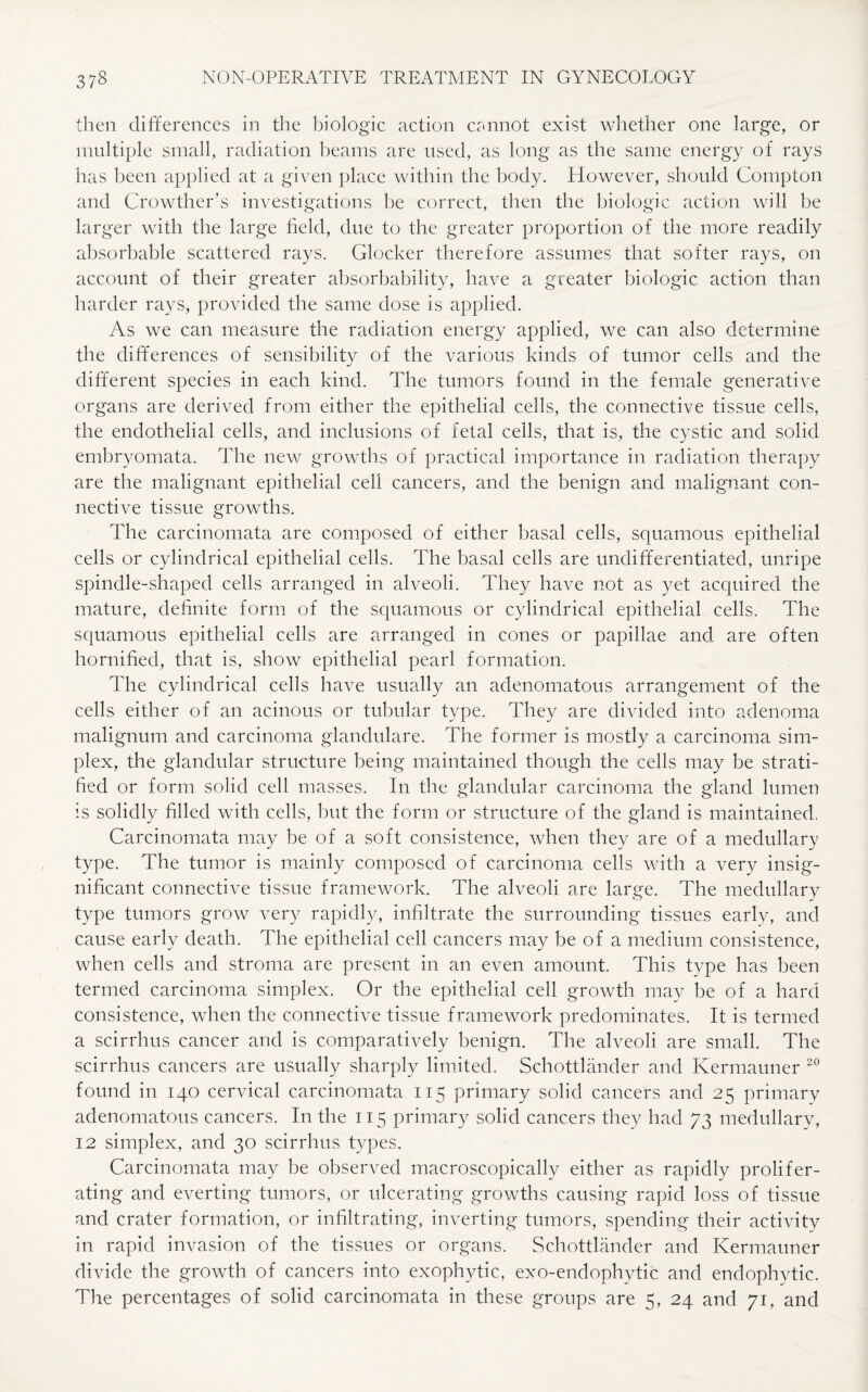 then differences in the biologic action cannot exist whether one large, or multiple small, radiation beams are used, as long as the same energy of rays has been applied at a given place within the body. However, should Compton and Crowther’s investigations be correct, then the biologic action will be larger with the large field, due to the greater proportion of the more readily absorbable scattered rays, docker therefore assumes that softer rays, on account of their greater absorbability, have a greater biologic action than harder rays, provided the same dose is applied. As we can measure the radiation energy applied, we can also determine the differences of sensibility of the various kinds of tumor cells and the different species in each kind. The tumors found in the female generative organs are derived from either the epithelial cells, the connective tissue cells, the endothelial cells, and inclusions of fetal cells, that is, the cystic and solid embryomata. The new growths of practical importance in radiation therapy are the malignant epithelial cell cancers, and the benign and malignant con¬ nective tissue growths. The carcinomata are composed of either basal cells, squamous epithelial cells or cylindrical epithelial cells. The basal cells are undifferentiated, unripe spindle-shaped cells arranged in alveoli. They have not as yet acquired the mature, definite form of the squamous or cylindrical epithelial cells. The squamous epithelial cells are arranged in cones or papillae and are often hornified, that is, show epithelial pearl formation. The cylindrical cells have usually an adenomatous arrangement of the cells either of an acinous or tubular type. They are divided into adenoma malignum and carcinoma glandulare. The former is mostly a carcinoma sim¬ plex, the glandular structure being maintained though the cells may be strati¬ fied or form solid cell masses. In the glandular carcinoma the gland lumen is solidly filled with cells, but the form or structure of the gland is maintained. Carcinomata may be of a soft consistence, when they are of a medullary type. The tumor is mainly composed of carcinoma cells with a very insig¬ nificant connective tissue framework. The alveoli are large. The medullary type tumors grow very rapidly, infiltrate the surrounding tissues early, and cause early death. The epithelial cell cancers may be of a medium consistence, when cells and stroma are present in an even amount. This type has been termed carcinoma simplex. Or the epithelial cell growth may be of a hard consistence, when the connective tissue framework predominates. It is termed a scirrhus cancer and is comparatively benign. The alveoli are small. The scirrhus cancers are usually sharply limited. Schottlander and Kermauner 20 found in 140 cervical carcinomata 115 primary solid cancers and 25 primary adenomatous cancers. In the 115 primary solid cancers they had 73 medullary, 12 simplex, and 30 scirrhus types. Carcinomata may be observed macroscopically either as rapidly prolifer¬ ating and everting tumors, or ulcerating growths causing rapid loss of tissue and crater formation, or infiltrating, inverting tumors, spending their activity in rapid invasion of the tissues or organs. Schottlander and Kermauner divide the growth of cancers into exophytic, exo-endophytic and endophytic.