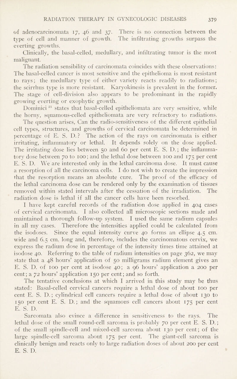 of adenocarcinomata 17, 46 and 37. There is no connection between the type of cell and manner of growth. The infiltrating growths surpass the everting growths. Clinically, the basal-celled, medullary, and infiltrating tumor is the most malignant. The radiation sensibility of carcinomata coincides with these observations: The basal-celled cancer is most sensitive and the epithelioma is most resistant to rays; the medullary type of either variety reacts readily to radiations; the scirrhus type is more resistant. Karyokinesis is prevalent in the former. The stage of cell-division also appears to be predominant in the rapidly growing everting or exophytic growth. Dominici 21 states that basal-celled epitheliomata are very sensitive, while the horny, squamous-celled epitheliomata are very refractory to radiations. The question arises, Can the radio-sensitiveness of the different epithelial cell types, structures, and growths of cervical carcinomata be determined in percentage of E. S. D. ? The action of the rays on carcinomata is either irritating, inflammatory or lethal. It depends solely on the dose applied. The irritating dose lies between 50 and 60 per cent E. S. D.; the inflamma¬ tory dose between 70 to 100; and the lethal dose between 100 and 175 per cent E. S. D. We are interested only in the lethal carcinoma dose. It must cause a resorption of all the carcinoma cells. I do not wish to create the impression that the resorption means an absolute cure. The proof of the efficacy of the lethal carcinoma dose can be rendered only by the examination of tissues removed within stated intervals after the cessation of the irradiation. The radiation dose is lethal if all the cancer cells have been resorbed. I have kept careful records of the radiation dose applied in 404 cases of cervical carcinomata. I also collected all microscopic sections made and maintained a thorough follow-up system. I used the same radium capsules in all my cases. Therefore the intensities applied could be calculated from the isodoses. Since the equal intensity curve 40 forms an ellipse 4.5 cm. wide and 6.5 cm. long and, therefore, includes the carcinomatous cervix, we express the radium dose in percentage of the intensity times time attained at isodose 40. Referring to the table of radium intensities on page 362, we may state that a 48 hours’ application of 50 milligrams radium element gives an E. S. D. of 100 per cent at isodose 40; a 96 hours’ application a 200 per cent; a 72 hours’ application 150 per cent; and so forth. The tentative conclusions at which I arrived in this study may be thus stated: Basal-celled cervical cancers require a lethal dose of about 100 per cent E. S. D.; cylindrical cell cancers require a lethal dose of about 130 to 150 per cent E. S. D.; and the squamous cell cancers about 175 per cent E. S. D. Sarcomata also evince a difference in sensitiveness to the rays. The lethal dose of the small round-cell sarcoma is probably 70 per cent E. S. D.; of the small spindle-cell and mixed-cell sarcoma about 130 per cent; of the large spindle-cell sarcoma about 175 per cent. The giant-cell sarcoma is clinically benign and reacts only to large radiation doses of about 200 per cent E. S. D.