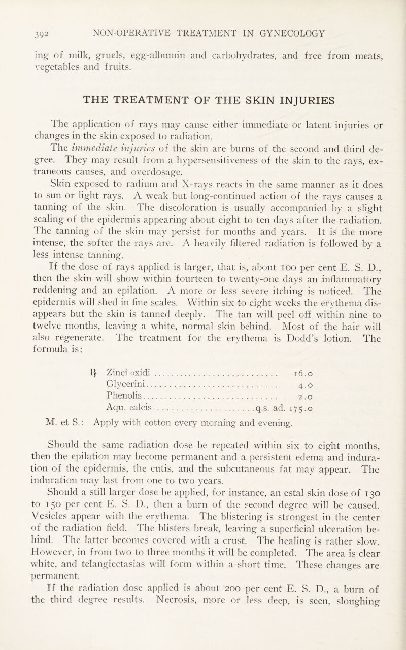 ing of milk, gruels, egg-albumin and carbohydrates, and free from meats, vegetables and fruits. THE TREATMENT OF THE SKIN INJURIES The application of rays may cause either immediate or latent injuries or changes in the skin exposed to radiation. The immediate injuries of the skin are burns of the second and third de¬ gree. They may result from a hypersensitiveness of the skin to the rays, ex¬ traneous causes, and overdosage. Skin exposed to radium and X-rays reacts in the same manner as it does to sun or light rays. A weak but long-continued action of the rays causes a tanning of the skin. The discoloration is usually accompanied by a slight scaling of the epidermis appearing about eight to ten days after the radiation. The tanning of the skin may persist for months and years. It is the more intense, the softer the rays are. A heavily filtered radiation is followed by a less intense tanning. If the dose of rays applied is larger, that is, about ioo per cent E. S. D., then the skin will show within fourteen to twenty-one days an inflammatory reddening and an epilation. A more or less severe itching is noticed. The epidermis will shed in fine scales. Within six to eight weeks the erythema dis¬ appears but the skin is tanned deeply. The tan will peel off within nine to twelve months, leaving a white, normal skin behind. Most of the hair will also regenerate. The treatment for the erythema is Dodd’s lotion. The formula is: IJ Zinei oxidi. 16.0 Glycerini. 4.0 Phenolis. 2.0 Aqu. ealcis.q.s. ad. 175.0 M. et S.: Apply with cotton every morning and evening. Should the same radiation dose be repeated within six to eight months, then the epilation may become permanent and a persistent edema and indura¬ tion of the epidermis, the cutis, and the subcutaneous fat may appear. The induration may last from one to two years. Should a still larger dose be applied, for instance, an estal skin dose of 130 to 150 per cent E. S. D., then a burn of the second degree will be caused. Vesicles appear with the erythema. The blistering is strongest in the center of the radiation field. The blisters break, leaving a superficial ulceration be¬ hind. The latter becomes covered with a crust. The healing is rather slow. However, in from two to three months it will be completed. The area is clear white, and telangiectasias will form within a short time. These changes are permanent. If the radiation dose applied is about 200 per cent E. S. D., a burn of the third degree results. Necrosis, more or less deep, is seen, sloughing