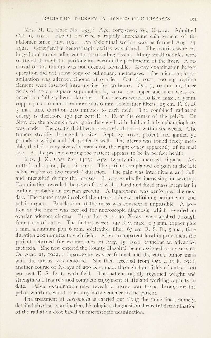Mrs. M. G., Case No. 1339: Age, forty-two; W., O-para. Admitted Oct. 6, 1921. Patient observed a rapidly increasing enlargement of the abdomen since July, 1921. An abdominal section was performed Aug. 24, 1921. Considerable hemorrhagic ascites was found. The ovaries were en¬ larged and firmly adherent to surrounding tissue. Many small nodules were scattered through the peritoneum, even in the peritoneum of the liver. A re¬ moval of the tumors was not deemed advisable. X-rav examination before operation did not show bony or pulmonary metastases. The microscopic ex¬ amination was adenocarcinoma of ovaries. Oct. 6, 1921, 100 mg. radium element were inserted intra-uterine for 30 hours. Oct. 7, 10 and 11, three fields of 20 cm. square suprapubically, sacral and upper abdomen were ex¬ posed to a full erythema skin dose. The factors were 140 K.v. max., 0.5 mm. copper plus 1.0 mm. aluminum plus 6 mm. soleleather filters; 65 cm. F. S. D. 5 ma., time duration 210 minutes to each field. The combined radiation energy is therefore 130 per cent E. S. D. at the center of the pelvis. On Nov. 21, the abdomen was again distended with fluid and a lymphangioplasty was made. The ascitic fluid became entirely absorbed within six weeks. The tumors steadily decreased in size. Sept. 27, 1922, patient had gained 50 pounds in weight and felt perfectly well. The uterus was found freely mov¬ able, the left ovary size of a man’s fist, the right ovary apparently of normal size. At the present writing the patient appears to be in perfect health. Mrs. J. Z., Case No. 1413: Age, twenty-nine; married, 6-para. Ad¬ mitted to hospital, Jan. 16, 1922. The patient complained of pain in the left pelvic region of two months’ duration. The pain was intermittent and dull, and intensified during the menses. It was gradually increasing in severity. Examination revealed the pelvis filled with a hard and fixed mass irregular in outline, probably an ovarian growth. A laparotomy was performed the next day. The tumor mass involved the uterus, adnexa, adjoining peritoneum, and pelvic organs. Enucleation of the mass was considered impossible. A por¬ tion of the tumor was excised for microscopic diagnosis, which revealed an ovarian adenocarcinoma. From Jan. 24 to 30, X-rays were applied through four ports of entry. The factors were: 140 K.v. max., 0.5 mm. copper plus 1 mm. aluminum plus 6 mm. soleleather filter, 65 cm. F. S. D., 5 ma., time duration 210 minutes to each field. After an apparent local improvement the patient returned for examination on Aug. 15, 1922, evincing an advanced cachexia. She now entered the County Hospital, being assigned to my service. On Aug. 21, 1922, a laparotomy was performed and the entire tumor mass with the uterus was removed. She then received from Oct. 4 to 8, 1922, another course of X-rays of 200 K.v. max. through four fields of entry; 100 per cent E. S. D. to each field. The patient rapidly regained weight and strength and has retained complete enjoyment of life and working capacity to date. Pelvic examination now reveals a heavy scar tissue throughout the pelvis which does not cause any inconvenience to the patient. The treatment of sarcomata is carried out along the same lines, namely, detailed physical examination, histological diagnosis and careful determination of the radiation dose based on microscopic examination.