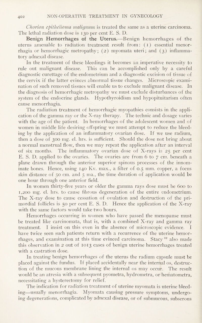 Chorion epithelioma malignum is treated the same as a uterine carcinoma. The lethal radiation dose is 130 per cent E. S. D. Benign Hemorrhages of the Uterus.—Benign hemorrhages of the uterus amenable to radiation treatment result from: (1) essential menor¬ rhagia or hemorrhagic metropathy; (2) myomata uteri; and (3) inflamma¬ tory adnexal disease. I11 the treatment of these bleedings it becomes an imperative necessity to rule out malignant disease. This can be accomplished only by a careful diagnostic curettage of the endometrium and a diagnostic excision of tissue of the cervix if the latter evinces abnormal tissue changes. Microscopic exami¬ nation of such removed tissues will enable us to exclude malignant disease. In the diagnosis of hemorrhagic metropathy we must exclude disturbances of the system of the endocrine glands. Hypothyroidism and hypopituitarism often cause menorrhagia. The radiation treatment of hemorrhagic myopathies consists in the appli¬ cation of the gamma ray or the X-ray therapy. The technic and dosage varies with the age of the patient. In hemorrhages of the adolescent women and of women in middle life desiring offspring we must attempt to reduce the bleed¬ ing by the application of an inflammatory ovarian dose. If we use radium, then a dose of 300 mg. el. hrs. is sufficient. Should the dose not bring about a normal menstrual flow, then we may repeat the application after an interval of six months. The inflammatory ovarian dose of X-rays is 25 per cent E. S. D. applied to the ovaries. The ovaries are from 6 to 7 cm. beneath a plane drawn through the anterior superior spinous processes of the innom¬ inate bones. Hence, using 140 Kv. max., a filter of 0.5 mm. copper, a focus skin distance of 50 cm. and 5 ma., the time duration of application would be one hour through one anterior field. In women thirty-five years or older the gamma rays dose must be 600 to 1,200 mg. el. hrs. to cause fibrous degeneration of the entire endometrium. The X-ray dose to cause cessation of ovulation and destruction of the pri¬ mordial follicles is 50 per cent E. S. D. Hence the application of the X-ray with the same factors would take two hours. Hemorrhages occurring in women who have passed the menopause must be treated like carcinomata, that is, with a combined X-ray and gamma ray treatment. I insist on this even in the absence of microscopic evidence. I have twice seen such patients return with a recurrence of the uterine hemor¬ rhages, and examination at this time evinced carcinoma. Stacy 32 also made this observation in 2 out of 1013 cases of benign uterine hemorrhages treated with a castration dose. In treating benign hemorrhages of the uterus the radium capsule must be placed against the fundus. If placed accidentally near the internal os, destruc¬ tion of the mucous membrane lining the internal os may occur. The result would be an atresia with a subsequent pyometra, hydrometra, or hematometra, necessitating a hysterectomy for relief. The indication for radiation treatment of uterine myomata is uterine bleed¬ ing—usually menorrhagia. Myomata causing pressure symptoms, undergo¬ ing degenerations, complicated by adnexal disease, or of submucous, subserous