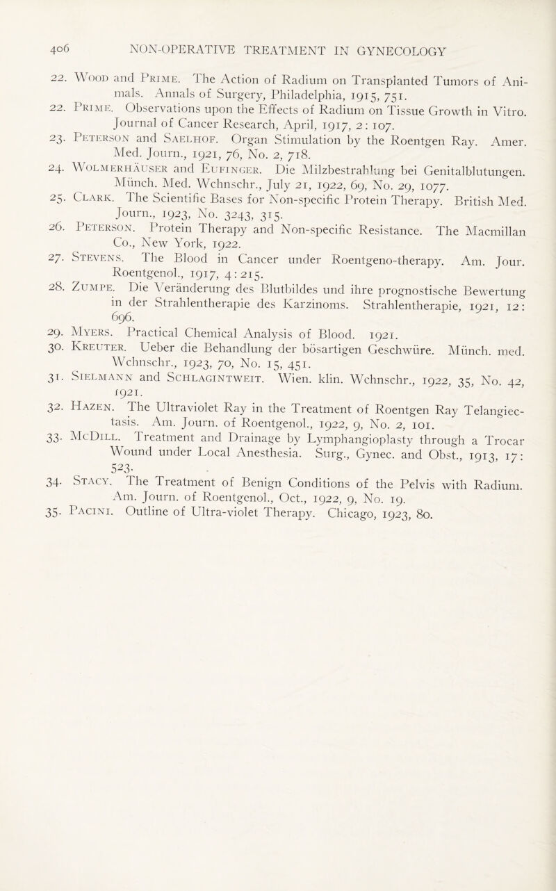 22. Wood and Prime. 1 he Action of Radium on Transplanted Tumors of Ani¬ mals. Annals of Surgery, Philadelphia, 1915, 751. 22. Prime. Observations upon the Effects of Radium on Tissue Growth in Vitro. Journal of Cancer Research, April, 1917, 2: 107. 23. Peterson and Saelhof. Organ Stimulation by the Roentgen Ray. Amer. Med. Journ., 1921, 76, No. 2, 718. 24. Wolmeritauser and Eufinger. Die Milzbestrahlung bei Genitalblutungen. Munch. Med. Wchnschr., July 21, 1922, 69, No. 29, 1077. 25. Clark. The Scientific Bases for Non-specific Protein Therapy. British Med. Joum., 1923, No. 3243, 315. 26. Peterson. Protein Therapy and Non-specific Resistance. The Macmillan Co., New York, 1922. 27. Stevens. The Blood in Cancer under Roentgeno-therapy. Am. Jour. Roentgenol., 1917, 4:215. 28. Zumpe. Die \ eranderung des Blutbildes und ihre prognostische Bewertung in der Strahlentherapie des Karzinoms. Strahlentherapie, 1921. 12: 696. 29. Myers. Practical Chemical Analysis of Blood. 1921. 30. Kreuter. Ueber die Behandlung der bosartigen Geschwure. Munch, med. Wchnschr., 1923, 70, No. 15, 451. 31. Sielmann and Schlagintweit. Wien. klin. Wchnschr., 1922, 35, No. 42, 1921. 32. Hazen. The Ultraviolet Ray in the Treatment of Roentgen Ray Telangiec¬ tasis. Am. Journ. of Roentgenol., 1922, 9, No. 2, 101. 33. McDill. Treatment and Drainage by Lymphangioplasty through a Trocar Wound under Local Anesthesia. Surg., Gynec. and Obst., 1913, 17: 5A3* 34* Stacy. The Tieatment of Benign Conditions of the Pelvis with Radium. Am. Journ. of Roentgenol., Oct., 1922, 9, No. 19. 35. PWcini. Outline of Ultra-violet Therapy. Chicago, 1923, 80.