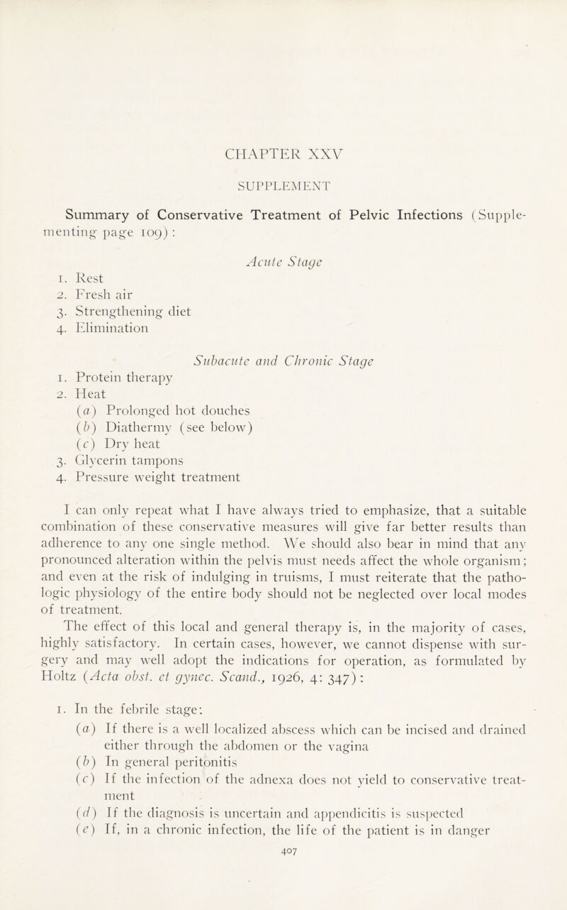 CHAPTER XXV SUPPLEMENT Summary of Conservative Treatment of Pelvic Infections (Supple¬ menting page 109) : Acute Stage 1. Rest 2. Fresh air 3. Strengthening diet 4. Elimination Subacute and Chronic Stage 1. Protein therapy 2. Heat (a) Prolonged hot douches (b) Diathermy (see below) (c) Dry heat 3. Glycerin tampons 4. Pressure weight treatment I can only repeat what I have always tried to emphasize, that a suitable combination of these conservative measures will give far better results than adherence to any one single method. We should also bear in mind that any pronounced alteration within the pelvis must needs affect the whole organism; and even at the risk of indulging in truisms, I must reiterate that the patho¬ logic physiology of the entire body should not be neglected over local modes of treatment. The effect of this local and general therapy is, in the majority of cases, highly satisfactory. In certain cases, however, we cannot dispense with sur¬ gery and may well adopt the indications for operation, as formulated by Holtz (Acta obst. ct gynec. Scand., 1926, 4: 347) : 1. In the febrile stage; (a) If there is a well localized abscess which can be incised and drained either through the abdomen or the vagina (b) In general peritonitis (c) If the infection of the adnexa does not yield to conservative treat¬ ment (d) If the diagnosis is uncertain and appendicitis is suspected (e) If, in a chronic infection, the life of the patient is in danger