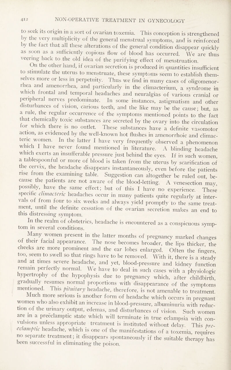 to seek its origin in a sort of ovarian toxemia. This conception is strengthened ky tlle very multiplicity of the general menstrual symptoms, and is reinforced by the fact that all these alterations of the general condition disappear quickly as soon as a sufficiently copious flow of blood has occurred. We are thus veeiing back to the old idea of the purifying effect of menstruation. On the other hand, if ovarian secretion is produced in quantities insufficient to stimulate the uterus to menstruate, these symptoms seem to establish them- seh es more or less in perpetuity. Thus we find in many cases of oligomenor- i hea an(l amenorrhea, and particularly in the climacterium, a syndrome in which frontal and temporal headaches and neuralgias of various cranial or peripheral nerves predominate. In some instances, astigmatism and other disturbances of vision, carious teeth, and the like may be the cause; but, as a rule, the regular occurrence of the symptoms mentioned points to the fact that chemically toxic substances are secreted by the ovary into the circulation ior which there is no outlet. These substances have a definite vasomotor action, as evidenced by the well-known hot flushes in amenorrhoic and climac- tenc women. In the latter I have very frequently observed a phenomenon which I have never found mentioned in literature. A blinding headache which exerts an insufferable pressure just behind the eyes. If in such women, a tablespoonful or more of blood is taken from the uterus by scarification of the cervix, the headache disappears instantaneously, even before the patients rise from the examining table. Suggestion can altogether be ruled out, be¬ cause the patients are not aware of the blood-letting. A venesection may possibly, have the same effect; but of this I have no experience. These specific climacteric headaches occur in many patients quite regularly at inter¬ vals of from four to six weeks and always yield promptly to the same treat¬ ment until the definite cessation of the ovarian secretion makes an end to this distressing symptom. In the realm of obstetrics, headache is encountered as a conspicuous symp¬ tom in several conditions. Many women present in the latter months of pregnancy marked changes o tieir facial appearance. I he nose becomes broader, the lips thicker the cheeks are more prominent and the ear lobes enlarged. Often the fingers, too, seem to swell so that rings have to be removed. With it there is a steady and at times severe headache, and yet, blood-pressure and kidney function remain perfectly normal. We have to deal in such cases with a physiologic ypertrophy of the hypophysis due to pregnancy which, after childbirth gradually resumes normal proportions with disappearance of the symptoms mentioned. This pituitary headache, therefore, is not amenable to treatment Much more serious is another form of headache which occurs in pregnant women who also exhibit an increase in blood-pressure, albuminuria with reduc¬ tion of the urinary output, edemas, and disturbances of vision. Such women are in a preeclamptic state which will terminate in true eclampsia with con¬ vulsions unless appropriate treatment is instituted without delay. This pre¬ eclamptic headache, which is one of the manifestations of a toxemia, requires no separate treatment; it disappears spontaneously if the suitable therapy has been successful in eliminating the poison.