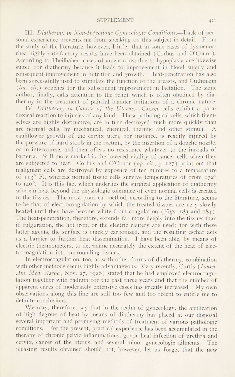 III. Diathermy in Non-Infcctious Gynecologic Conditions.—Lack of per¬ sonal experience prevents me from speaking on this subject in detail. From the study of the literature, however, I infer that in some cases of dysmenor¬ rhea highly satisfactory results have been obtained (Corbus and O’Conor). According to Theilhaber, cases of amenorrhea due to hypoplasia are likewise suited for diathermy because it leads to improvement in blood supply and consequent improvement in nutrition and growth. Heat-penetration has also been successfully used to stimulate the function of the breasts, and Guthmann {loc. cit.) vouches for the subsequent improvement in lactation. The same author, finally, calls attention to the relief which is often obtained by dia¬ thermy in the treatment of painful bladder irritations of a chronic nature. IV. Diathermy in Cancer of the Uterus.—Cancer cells exhibit a para¬ doxical reaction to injuries of any kind. These pathological cells, which them¬ selves are highly destructive, are in turn destroyed much more quickly than are normal cells, by mechanical, chemical, thermic and other stimuli. A cauliflower growth of the cervix uteri, for instance, is readily injured by the pressure of hard stools in the rectum, by the insertion of a douche nozzle, or in intercourse, and then offers no resistance whatever to the inroads of bacteria. Still more marked is the lowered vitality of cancer cells when they are subjected to heat. Corbus and O’Conor {op. cit., p. 127) point out that malignant cells are destroyed by exposure of ten minutes to a temperature of 1130 F., whereas normal tissue cells survive temperatures of from 1320 to 140°. It is this fact which underlies the surgical application of diathermy wherein heat beyond the physiologic tolerance of even normal cells is created in the tissues. The most practical method, according to the literature, seems to be that of electrocoagulation by which the treated tissues are very slowly heated until they have become white from coagulation (Figs. 183 and 184). The heat-penetration, therefore, extends far more deeply into the tissues than if fulguration, the hot iron, or the electric cautery are used; for with these latter agents, the surface is quickly carbonized, and the resulting eschar acts as a barrier to further heat dissemination. I have been able, by means of electric thermometers, to determine accurately the extent of the heat of elec¬ trocoagulation into surrounding tissues. In electrocoagulation, too, as with other forms of diathermy, combination with other methods seems highly advantageous. Very recently, Curtis (Journ. Am. Med. Assoc., Nov. 27, 1926) stated that he had employed electrocoagu¬ lation together with radium for the past three years and that the number of apparent cures of moderately extensive cases has greatly increased. My own observations along this line are still too few and too recent to entitle me to definite conclusions. We may, therefore, say that in the realm of gynecology, the application of high degrees of heat by means of diathermy has placed at our disposal several important and promising methods of treatment of various pathologic conditions. For the present, practical experience has been accumulated in the therapy of chronic pelvic inflammations, gonorrheal infection of urethra and cervix, cancer of the uterus, and several minor gynecologic ailments. The pleasing results obtained should not, however, let 11s forget that the new