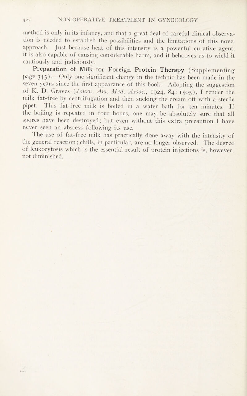 method is only in its infancy, and that a great deal of careful clinical observa¬ tion is needed to establish the possibilities and the limitations of this novel approach. Just because heat of this intensity is a powerful curative agent, it is also capable of causing considerable harm, and it behooves us to wield it cautiously and judiciously. Preparation of Milk for Foreign Protein Therapy (Supplementing page 345).—Only one significant change in the technic has been made in the seven years since the first appearance of this book. Adopting the suggestion of K. D. Graves (Journ. Am. Med. Assoc., 1924, 84: 1505), I render fine milk fat-free by centrifugation and then sucking the cream off with a sterile pipet. 1 lus fat-free milk is boiled in a water bath for ten minutes. If the boiling is repeated in four hours, one may be absolutely sure that all spores have been destroyed; but even without this extra precaution I have never seen an abscess following its use. 1 he use of fat-free milk has practically done away with the intensity of the general reaction; chills, in particular, are no longer observed. The degree of leukocytosis which is the essential result of protein injections is, however, not diminished.