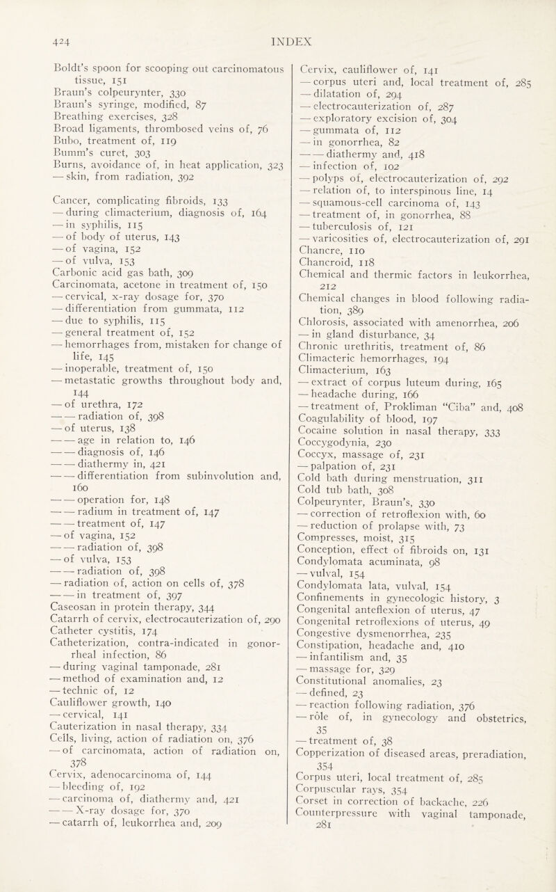 Boldt’s spoon for scooping out carcinomatous tissue, 151 Braun’s colpeurynter, 330 Braun’s syringe, modified, 87 Breathing exercises, 328 Broad ligaments, thrombosed veins of, 76 Bubo, treatment of, 119 Bumm’s curet, 303 Burns, avoidance of, in heat application, 323 -—- skin, from radiation, 392 Cancer, complicating fibroids, 133 — during climacterium, diagnosis of, 164 — in syphilis, 115 — of body of uterus, 143 -—-of vagina, 152 — of vulva, 153 Carbonic acid gas bath, 309 Carcinomata, acetone in treatment of, 150 — cervical, x-ray dosage for, 370 —-differentiation from gummata, 112 — due to syphilis, 115 — general treatment of, 152 -—hemorrhages from, mistaken for change of life, 145 — inoperable, treatment of, 150 — metastatic growths throughout body and, 144 — of urethra, 172 -radiation of, 398 — of uterus, 138 --age in relation to, 146 --diagnosis of, 146 --diathermy in, 421 -differentiation from subinvolution and, 160 -—- — operation for, 148 —-—radium in treatment of, 147 -treatment of, 147 — of vagina, 152 — — radiation of, 398 — of vulva, 153 --radiation of, 398 — radiation of, action on cells of, 378 -in treatment of, 397 Caseosan in protein therapy, 344 Catarrh of cervix, electrocauterization of, 290 Catheter cystitis, 174 Catheterization, contra-indicated in gonor¬ rheal infection, 86 — during vaginal tamponade, 281 — method of examination and, 12 — technic of, 12 Cauliflower growth, 140 —-cervical, 141 Cauterization in nasal therapy, 334 Cells, living, action of radiation on, 376 -—- of carcinomata, action of radiation on, 378 Cervix, adenocarcinoma of, 144 -—bleeding of, 192 •— carcinoma of, diathermy and, 421 --X-ray dosage for, 370 — catarrh of, leukorrhea and, 209 Cervix, cauliflower of, 141 — corpus uteri and, local treatment of, 285 — dilatation of, 294 — electrocauterization of, 287 — exploratory excision of, 304 — gummata of, 112 — in gonorrhea, 82 —-—-diathermy and, 418 — infection of, 102 — polyps of, electrocauterization of, 292 — relation of, to interspinous line, 14 — squamous-cell carcinoma of, 143 — treatment of, in gonorrhea, 88 — tuberculosis of, 121 — varicosities of, electrocauterization of, 291 Chancre, no Chancroid, 118 Chemical and thermic factors in leukorrhea, 212 Chemical changes in blood following radia¬ tion, 389 Chlorosis, associated with amenorrhea, 206 — in gland disturbance, 34 Chronic urethritis, treatment of, 86 Climacteric hemorrhages, 194 Climacterium, 163 — extract of corpus luteum during, 165 — headache during, 166 — treatment of, Prokliman “Ciba” and, 408 Coagulability of blood, 197 Cocaine solution in nasal therapy, 333 Coccygodynia, 230 Coccyx, massage of, 231 —-palpation of, 231 Cold bath during menstruation, 311 Cold tub bath, 308 Colpeurynter, Braun’s, 330 — correction of retroflexion with, 60 — reduction of prolapse with, 73 Compresses, moist, 315 Conception, effect of fibroids on, 131 Condylomata acuminata, 98 — vulval, 154 Condylomata lata, vulval, 154 Confinements in gynecologic history, 3 Congenital anteflexion of uterus, 47 Congenital retroflexions of uterus, 49 Congestive dysmenorrhea, 235 Constipation, headache and, 410 — infantilism and, 35 —-massage for, 329 Constitutional anomalies, 23 — defined, 23 — reaction following radiation, 376 — role of, in gynecology and obstetrics, 35 —-treatment of, 38 Copperization of diseased areas, preradiation, 354 Corpus uteri, local treatment of, 285 Corpuscular rays, 354 Corset in correction of backache, 226 Counterpressure with vaginal tamponade, 281