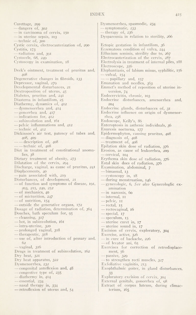 Curettage, 299 — dangers of, 302 — in carcinoma of cervix, 150 — in uterine sepsis, 103 — technic of, 300 Cystic cervix, electrocauterization of, 290 Cystitis, 173 ■— radiation and, 391 Cystocele, 68, 249 Cystoscopy in examination, 18 Deek’s ointment, treatment of pruritus and, 408 Degenerative changes in fibroids, 133 Depressor, vaginal, 279 Developmental disturbances, 21 Dextroposition of uterus, 45 Diabetes, pruritus and, 241 Diastema in infantilism, 25 Diathermy, dynamics of, 412 — dysmenorrhea and, 414 —-gonorrhea and, 417 — indications for, 412 — subinvolution and, 161 — pelvic inflammations and, 412 — technic of, 412 Dickinson’s air test, patency of tubes and, 408, 409 —-—description of, 408 -technic of, 408 Diet in treatment of constitutional anoma¬ lies, 38 Dietary treatment of obesity, 273 Dilatation of the cervix, 294 Discharge, vaginal, as cause of pruritus, 241 Displacements, 40 — pain associated with, 219 Disturbances, of development, 21 — of function and symptoms of disease, 191, 203, 215, 240, 252 —- of mechanics, 40 -—- of micturition, 247 —-of nutrition, 154 — outside the generative organs, 172 Dosage of radiation, determination of, 364 Douches, bath speculum for, 95 — cleansing, 317 — hot, in subinvolution, 161 — intra-uterine, 320 -—prolonged vaginal, 318 — therapeutic, 318 -—-use of, after introduction of pessary and, 62 -—vaginal, 316 Drugs in treatment of subinvolution, 162 Dry heat, 321 Dry heat apparatus, 322 Dysmenorrhea, 232 — congenital anteflexion and, 48 — congestive type of, 235 — diathermy in, 414 — essential, 234 -—-nasal therapy in, 334 — retroflexion of uterus and, 54 Dysmenorrhea, spasmodic, 234 — symptomatic, 233 — therapy of, 236 Dyspareunia in relation to sterility, 266 Ectopic gestation in infantilism, 36 Eczematous condition of vulva, 244 Effluvium seminis, sterility due to, 267 Electrocauterization of the cervix, 287 Electrolysis in treatment of internal piles, 188 Electroscope, 356 Elephantiasis, of labium minus, syphilitic, 156 — vulval, 154 -papillary and, 157 Emanation and needles, 363 Emmet’s method of reposition of uterine in¬ version, 74 Endocervicitis, chronic, 103 Endocrine disturbances, amenorrhea and, 204 Endocrine glands, disturbances of, 31 Endocrine influence on origin of dysmenor¬ rhea, 238 Endoscope, Kelly’s, 86 Enteroptosis in asthenic individuals, 36 Enuresis nocturna, 177 Epidermophyton, causing pruritus, 408 — diagnosis of, 408 — treatment of, 408 Epilation skin dose of radiation, 376 Erosion, as cause of leukorrhea, 209 — cervical, 104 Erythema skin dose of radiation, 376 Estal skin does of radiation, 376 Examination, abdominal, 7 — bimanual, 13 — cystoscopy in, 18 — during menstruation, 146 — gynecologic, 6, See also Gynecologlic ex¬ amination — in narcosis, 60 — internal, 11 — pelvic, 11 — rectal, 15 — rectovaginal, 16 — special, 17 — speculum, 15 — uterine curet in, 17 — uterine sound in, 17 Excision of cervix, exploratory, 304 Exercise, active, 326 — in cure of backache, 226 — of levator ani, 65 Exercises for correction of retrodisplace- ment, 56 — passive, 329 — to strengthen recti muscles, 327 Exfoliative vaginitis, 213 Exophthalmic goiter, in gland disturbances, 33 Exploratory excision of cervix, 304 External genitals, gonorrhea of, 98 Extract of corpus luteum, during climac¬ terium, 165