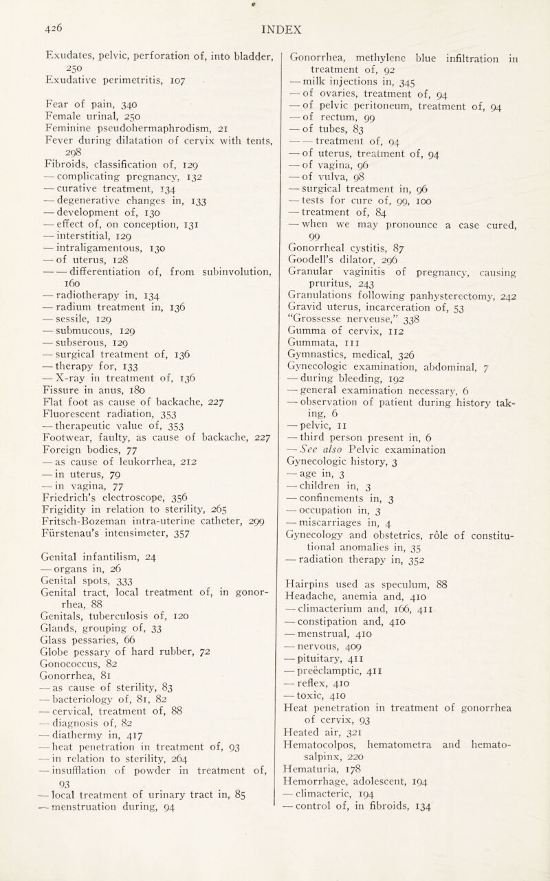 Exudates, pelvic, perforation of, into bladder, 250 Exudative perimetritis, 107 Fear of pain, 340 Female urinal, 250 Feminine pseudohermaphrodism, 21 Fever during dilatation of cervix with tents, 298 Fibroids, classification of, 129 — complicating pregnancy, 132 — curative treatment, 134 -—degenerative changes in, 133 — development of, 130 -— effect of, on conception, 131 — interstitial, 129 — intraligamentous, 130 — of uterus, 128 ■-differentiation of, from subinvolution, 160 — radiotherapy in, 134 — radium treatment in, 136 — sessile, 129 — submucous, 129 — subserous, 129 — surgical treatment of, 136 — therapy for, 133 — X-ray in treatment of, 136 Fissure in anus, 180 Flat foot as cause of backache, 227 Fluorescent radiation, 353 — therapeutic value of, 353 Footwear, faulty, as cause of backache, 227 Foreign bodies, 77 — as cause of leukorrhea, 212 — in uterus, 79 — in vagina, 77 Friedrich’s electroscope, 356 Frigidity in relation to sterility, 265 Fritsch-Bozeman intra-uterine catheter, 299 Fiirstenau’s intensimeter, 357 Genital infantilism, 24 — organs in, 26 Genital spots, 333 Genital tract, local treatment of, in gonor¬ rhea, 88 Genitals, tuberculosis of, 120 Glands, grouping of, 33 Glass pessaries, 66 Globe pessary of hard rubber, 72 Gonococcus, 82 Gonorrhea, 81 — as cause of sterility, 83 -—bacteriology of, 81, 82 — cervical, treatment of, 88 — diagnosis of, 82 ■—diathermy in, 417 — heat penetration in treatment of, 93 -—in relation to sterility, 264 — insufflation of powder in treatment of, 93 — local treatment of urinary tract in, 85 •— menstruation during, 94 Gonorrhea, methylene blue infiltration in treatment of, 92 — milk injections in, 345 — of ovaries, treatment of, 94 — of pelvic peritoneum, treatment of, 94 — of rectum, 99 — of tubes, 83 -treatment of, 04 — of uterus, treatment of, 94 — of vagina, 96 — of vulva, 98 — surgical treatment in, 96 — tests for cure of, 99, 100 — treatment of, 84 — when we may pronounce a case cured, 99 Gonorrheal cystitis, 87 Goodell’s dilator, 296 Granular vaginitis of pregnancy, causing pruritus, 243 Granulations following panhysterectomy, 242 Gravid uterus, incarceration of, 53 “Grossesse nerveuse,” 338 Gumma of cervix, 112 Gummata, in Gymnastics, medical, 326 Gynecologic examination, abdominal, 7 — during bleeding, 192 — general examination necessary, 6 — observation of patient during history tak¬ ing, 6 — pelvic, 11 — third person present in, 6 — See also Pelvic examination Gynecologic history, 3 — age in, 3 — children in, 3 — confinements in, 3 — occupation in, 3 — miscarriages in, 4 Gynecology and obstetrics, role of constitu¬ tional anomalies in, 35 — radiation therapy in, 352 Hairpins used as speculum, 88 Headache, anemia and, 410 — climacterium and, 166, 411 — constipation and, 410 — menstrual, 410 — nervous, 409 — pituitary, 411 — preeclamptic, 411 — reflex, 410 — toxic, 410 Heat penetration in treatment of gonorrhea of cervix, 93 Heated air, 321 Hematocolpos, hematometra and hemato¬ salpinx, 220 Hematuria, 178 Hemorrhage, adolescent, 194 — climacteric, 194 — control of, in fibroids, 134