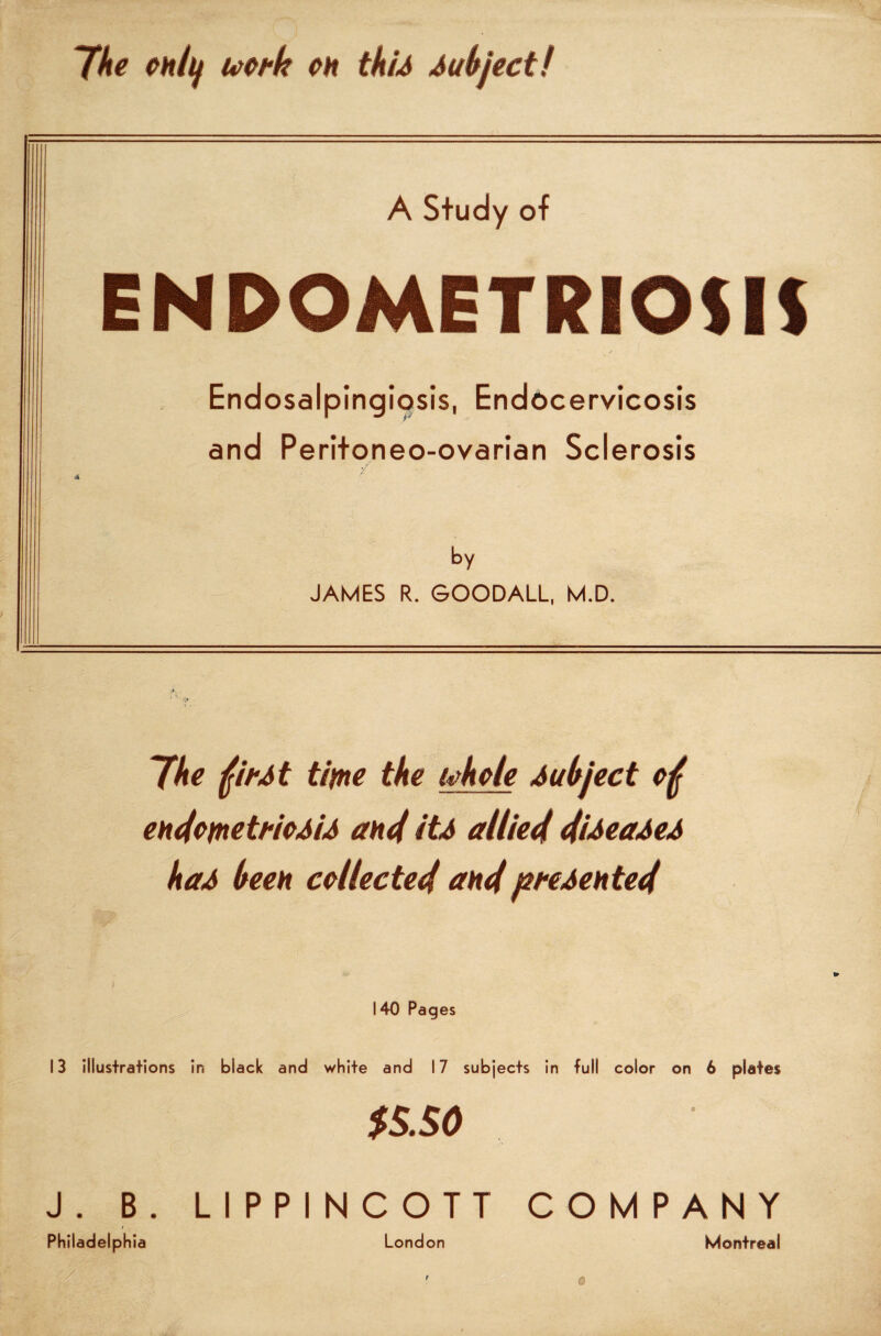 The eh/tf mtk oh tkU Subject! A Study of ENDOMETRIOSIS Endosalpingiosis, Endocervicosis and Peritoneo-ovarian Sclerosis / by JAMES R. GOODALL, M.D. The fir At time the ifkole Subject of endometrioMA and itA allied diAeaAeA kaA been collected and presented 140 Pages 13 illustrations in black and white and 17 subjects in full color on 6 plates $sso J. B. LIPPINCOTT COMPANY / Philadelphia London Montreal
