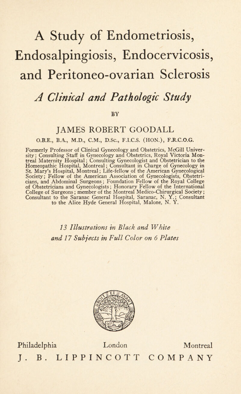 Endosalpingiosis, Endocervicosis, and Peritoneo-ovarian Sclerosis A Clinical and Pathologic Study BY JAMES ROBERT GOODALL O.B.E., B.A., M.D., C.M., D.Sc., F.I.C.S. (HON.), F.R.C.O.G. Formerly Professor of Qinical Gynecology and Obstetrics, McGill Univer¬ sity ; Consulting Staff in Gynecology and Obstetrics, Royal Victoria Mon¬ treal Maternity Hospital; Consulting Gynecologist and Obstetrician to the Homeopathic Hospital, Montreal; Consultant in Charge of Gynecology in St. Mary’s Hospital, Montreal; Life-fellow of the American Gynecological Society; Fellow of the American Association of Gynecologists, Obstetri¬ cians, and Abdominal Surgeons; Foundation Fellow of the Royal College of Obstetricians and Gynecologists; Honorary Fellow of the International College of Surgeons ; member of the Montreal Medico-Chirurgical Society; Consultant to the Saranac General Hospital, Saranac, N. Y.; Consultant to the Alice Hyde General Hospital, Malone, N. Y. 13 Illustrations in Black and White and 17 Subjects in Full Color on 6 Plates Philadelphia London J. B. LIPPINCOTT Montreal COMPANY