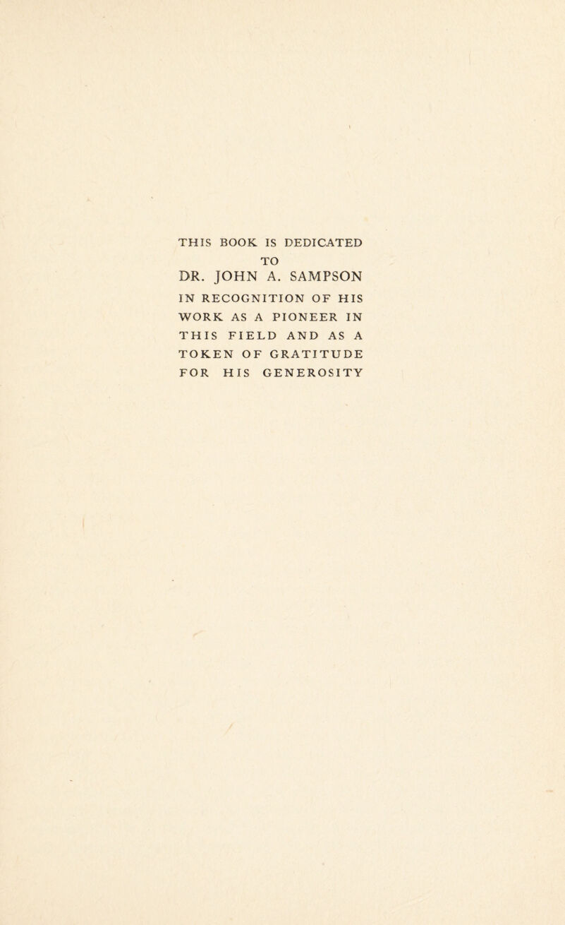 THIS BOOK IS DEDICATED TO DR. JOHN A. SAMPSON IN RECOGNITION OF HIS WORK AS A PIONEER IN THIS FIELD AND AS A TOKEN OF GRATITUDE FOR HIS GENEROSITY