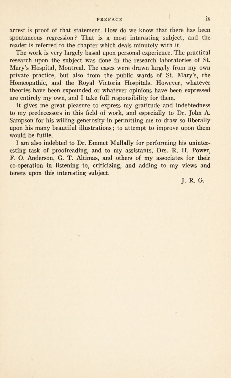 arrest is proof of that statement. How do we know that there has been spontaneous regression? That is a most interesting subject, and the reader is referred to the chapter which deals minutely with it. The work is very largely based upon personal experience. The practical research upon the subject was done in the research laboratories of St. Mary’s Hospital, Montreal. The cases were drawn largely from my own private practice, but also from the public wards of St. Mary’s, the Homeopathic, and the Royal Victoria Hospitals. However, whatever theories have been expounded or whatever opinions have been expressed are entirely my own, and I take full responsibility for them. It gives me great pleasure to express my gratitude and indebtedness to my predecessors in this field of work, and especially to Dr. John A. Sampson for his willing generosity in permitting me to draw so liberally upon his many beautiful illustrations; to attempt to improve upon them would be futile. I am also indebted to Dr. Emmet Mullally for performing his uninter¬ esting task of proofreading, and to my assistants, Drs. R. H. Power, F. O. Anderson, G. T. Altimas, and others of my associates for their co-operation in listening to, criticizing, and adding to my views and tenets upon this interesting subject. J. R. G.