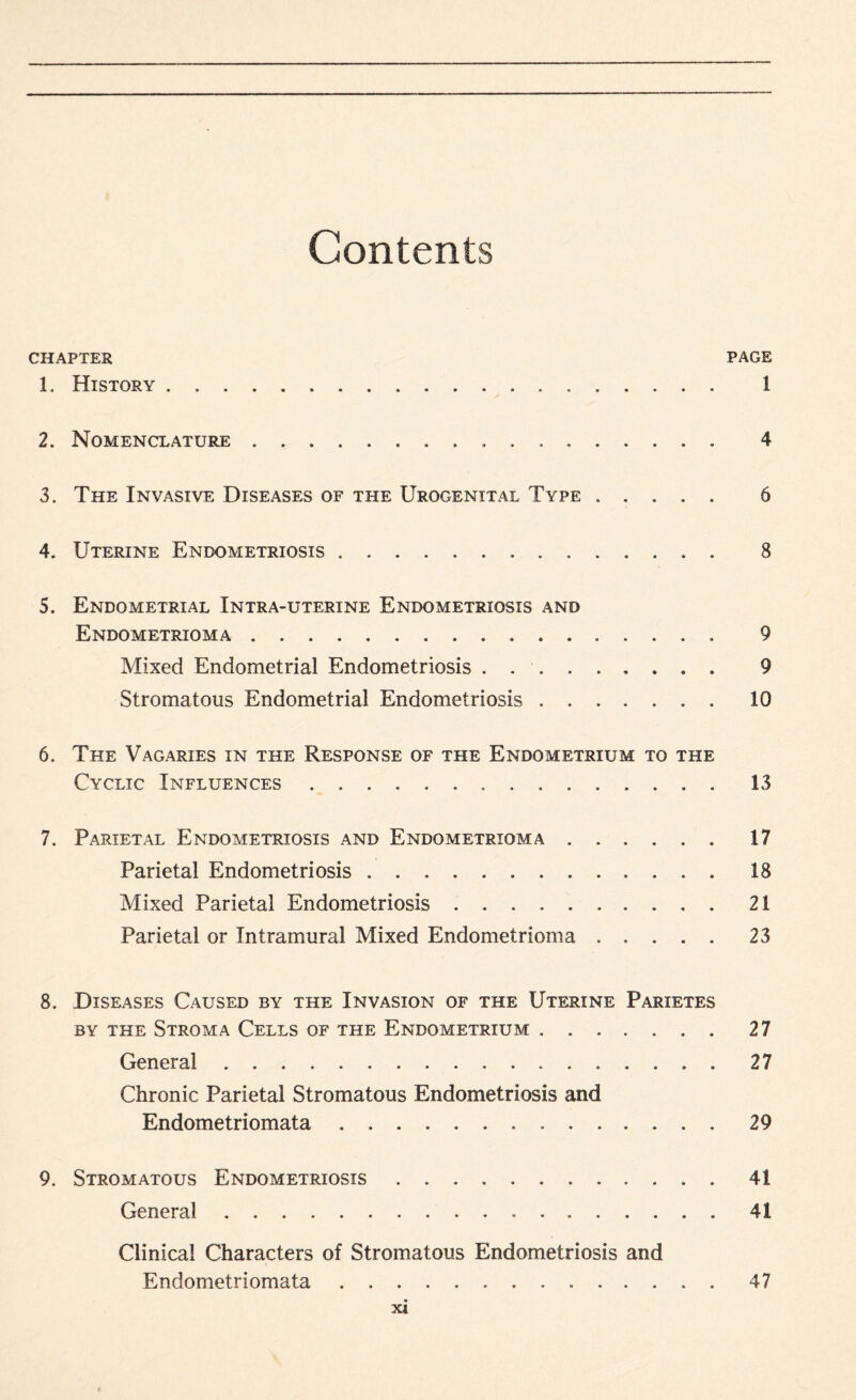 Contents CHAPTER PAGE 1. History... 1 2. Nomenclature. 4 3. The Invasive Diseases of the Urogenital Type. 6 4. Uterine Endometriosis. 8 5. Endometrial Intra-uterine Endometriosis and Endometrioma. 9 Mixed Endometrial Endometriosis. 9 Stromatous Endometrial Endometriosis.10 6. The Vagaries in the Response of the Endometrium to the Cyclic Influences. 13 7. Parietal Endometriosis and Endometrioma ..17 Parietal Endometriosis.18 Mixed Parietal Endometriosis.21 Parietal or Intramural Mixed Endometrioma.23 8. Diseases Caused by the Invasion of the Uterine Parietes by the Stroma Cells of the Endometrium. 27 General.27 Chronic Parietal Stromatous Endometriosis and Endometriomata.29 9. Stromatous Endometriosis.41 General. 41 Clinical Characters of Stromatous Endometriosis and Endometriomata.47
