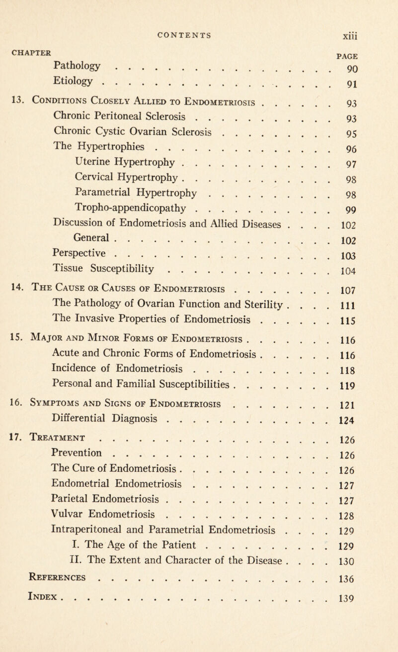 CHAPTER PAGE Pathology. 9q Etiology. gi 13. Conditions Closely Allied to Endometriosis.93 Chronic Peritoneal Sclerosis.93 Chronic Cystic Ovarian Sclerosis.95 The Hypertrophies.95 Uterine Hypertrophy. 97 Cervical Hypertrophy.9g Parametrial Hypertrophy. 98 Tropho-appendicopathy. 99 Discussion of Endometriosis and Allied Diseases .... 102 General.102 Perspective. 103 Tissue Susceptibility.... . 104 14. The Cause or Causes of Endometriosis..107 The Pathology of Ovarian Function and Sterility . . . . Ill The Invasive Properties of Endometriosis.113 15. Major and Minor Forms of Endometriosis.116 Acute and Chronic Forms of Endometriosis.116 Incidence of Endometriosis. 118 Personal and Familial Susceptibilities.119 16. Symptoms and Signs of Endometriosis.121 Differential Diagnosis.124 17. Treatment..126 Prevention.126 The Cure of Endometriosis ..126 Endometrial Endometriosis. 127 Parietal Endometriosis.127 Vulvar Endometriosis ..128 Intraperitoneal and Parametrial Endometriosis .... 129 I. The Age of the Patient.129 II. The Extent and Character of the Disease .... 130 References.136 Index.. . 139