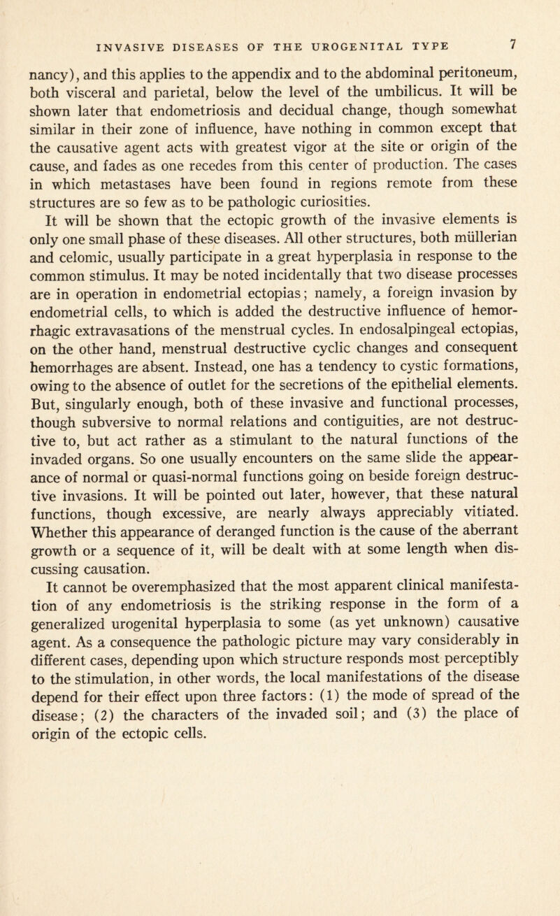 INVASIVE DISEASES OF THE UROGENITAL TYPE nancy), and this applies to the appendix and to the abdominal peritoneum, both visceral and parietal, below the level of the umbilicus. It will be shown later that endometriosis and decidual change, though somewhat similar in their zone of influence, have nothing in common except that the causative agent acts with greatest vigor at the site or origin of the cause, and fades as one recedes from this center of production. The cases in which metastases have been found in regions remote from these structures are so few as to be pathologic curiosities. It will be shown that the ectopic growth of the invasive elements is only one small phase of these diseases. All other structures, both mullerian and celomic, usually participate in a great hyperplasia in response to the common stimulus. It may be noted incidentally that two disease processes are in operation in endometrial ectopias; namely, a foreign invasion by endometrial cells, to which is added the destructive influence of hemor¬ rhagic extravasations of the menstrual cycles. In endosalpingeal ectopias, on the other hand, menstrual destructive cyclic changes and consequent hemorrhages are absent. Instead, one has a tendency to cystic formations, owing to the absence of outlet for the secretions of the epithelial elements. But, singularly enough, both of these invasive and functional processes, though subversive to normal relations and contiguities, are not destruc¬ tive to, but act rather as a stimulant to the natural functions of the invaded organs. So one usually encounters on the same slide the appear¬ ance of normal or quasi-normal functions going on beside foreign destruc¬ tive invasions. It will be pointed out later, however, that these natural functions, though excessive, are nearly always appreciably vitiated. Whether this appearance of deranged function is the cause of the aberrant growth or a sequence of it, will be dealt with at some length when dis¬ cussing causation. It cannot be overemphasized that the most apparent clinical manifesta¬ tion of any endometriosis is the striking response in the form of a generalized urogenital hyperplasia to some (as yet unknown) causative agent. As a consequence the pathologic picture may vary considerably in different cases, depending upon which structure responds most perceptibly to the stimulation, in other words, the local manifestations of the disease depend for their effect upon three factors: (1) the mode of spread of the disease; (2) the characters of the invaded soil; and (3) the place of origin of the ectopic cells.