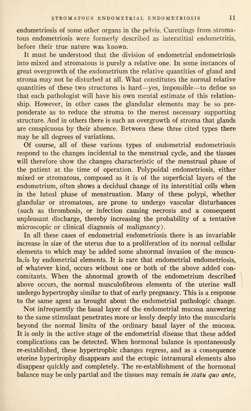 endometriosis of some other organs in the pelvis. Curettings from stroma- tous endometriosis were formerly described as interstitial endometritis, before their true nature was known. It must be understood that the division of endometrial endometriosis into mixed and stromatous is purely a relative one. In some instances of great overgrowth of the endometrium the relative quantities of gland and stroma may not be disturbed at all. What constitutes the normal relative quantities of these two structures is hard—yes, impossible—to define so that each pathologist will have his own mental estimate of this relation¬ ship. However, in other cases the glandular elements may be so pre¬ ponderate as to reduce the stroma to the merest necessary supporting structure. And in others there is such an overgrowth of stroma that glands are conspicuous by their absence. Between these three cited types there may be all degrees of variations. Of course, all of these various types of endometrial endometriosis respond to the changes incidental to the menstrual cycle, and the tissues will therefore show the changes characteristic of the menstrual phase of the patient at the time of operation. Polypoidal endometriosis, either mixed or stromatous, composed as it is of the superficial layers of the endometrium, often shows a decidual change of its interstitial cells when in the luteal phase of menstruation. Many of these polypi, whether glandular or stromatous, are prone to undergo vascular disturbances (such as thrombosis, or infection causing necrosis and a consequent unpleasant discharge, thereby increasing the probability of a tentative microscopic or clinical diagnosis of malignancy). In all these cases of endometrial endometriosis there is an invariable increase in size of the uterus due to a proliferation of its normal cellular elements to which may be added some abnormal invasion of the muscu- laAs by endometrial elements. It is rare that endometrial endometriosis, of whatever kind, occurs without one or both of the above added con¬ comitants. When the abnormal growth of the endometrium described above occurs, the normal musculofibrous elements of the uterine wall undergo hypertrophy similar to that of early pregnancy. This is a response to the same agent as brought about the endometrial pathologic change. Not infrequently the basal layer of the endometrial mucosa answering to the same stimulant penetrates more or lessly deeply into the muscularis beyond the normal limits of the ordinary basal layer of the mucosa. It is only in the active stage of the endometrial disease that these added complications can be detected. When hormonal balance is spontaneously re-established, these hypertrophic changes regress, and as a consequence uterine hypertrophy disappears and the ectopic intramural elements also disappear quickly and completely. The re-establishment of the hormonal balance may be only partial and the tissues may remain in statu quo ante,