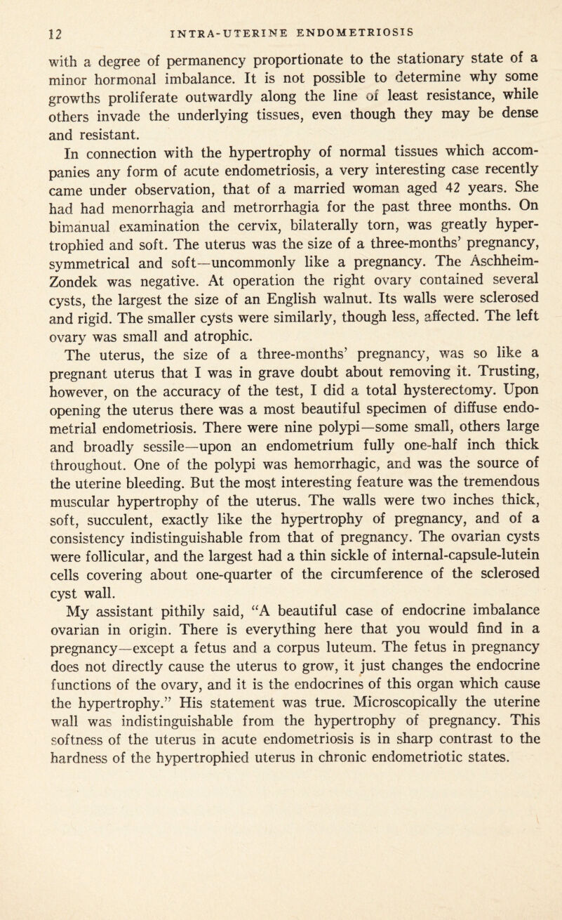 with a degree of permanency proportionate to the stationary state of a minor hormonal imbalance. It is not possible to determine why some growths proliferate outwardly along the line of least resistance, while others invade the underlying tissues, even though they may be dense and resistant. In connection with the hypertrophy of normal tissues which accom¬ panies any form of acute endometriosis, a very interesting case recently came under observation, that of a married woman aged 42 years. She had had menorrhagia and metrorrhagia for the past three months. On bimanual examination the cervix, bilaterally torn, was greatly hyper¬ trophied and soft. The uterus was the size of a three-months’ pregnancy, symmetrical and soft - uncommonly like a pregnancy. The Aschheim- Zondek was negative. At operation the right ovary contained several cysts, the largest the size of an English walnut. Its walls were sclerosed and rigid. The smaller cysts were similarly, though less, affected. The left ovary was small and atrophic. The uterus, the size of a three-months’ pregnancy, was so like a pregnant uterus that I was in grave doubt about removing it. Trusting, however, on the accuracy of the test, I did a total hysterectomy. Upon opening the uterus there was a most beautiful specimen of diffuse endo¬ metrial endometriosis. There were nine polypi—some small, others large and broadly sessile—upon an endometrium fully one-half inch thick throughout. One of the polypi was hemorrhagic, and was the source of the uterine bleeding. But the most interesting feature was the tremendous muscular hypertrophy of the uterus. The walls were two inches thick, soft, succulent, exactly like the hypertrophy of pregnancy, and of a consistency indistinguishable from that of pregnancy. The ovarian cysts were follicular, and the largest had a thin sickle of internal-capsule-lutein cells covering about one-quarter of the circumference of the sclerosed cyst wall. My assistant pithily said, “A beautiful case of endocrine imbalance ovarian in origin. There is everything here that you would find in a pregnancy—except a fetus and a corpus luteum. The fetus in pregnancy does not directly cause the uterus to grow, it just changes the endocrine functions of the ovary, and it is the endocrines of this organ which cause the hypertrophy.” His statement was true. Microscopically the uterine wall was indistinguishable from the hypertrophy of pregnancy. This softness of the uterus in acute endometriosis is in sharp contrast to the hardness of the hypertrophied uterus in chronic endometriotic states.