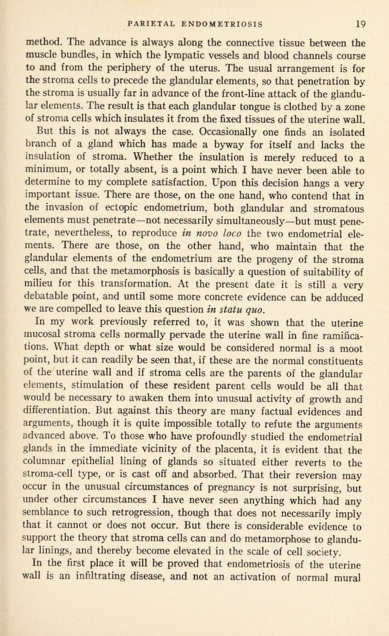 method. The advance is always along the connective tissue between the muscle bundles, in which the lympatic vessels and blood channels course to and from the periphery of the uterus. The usual arrangement is for the stroma cells to precede the glandular elements, so that penetration by the stroma is usually far in advance of the front-line attack of the glandu¬ lar elements. The result is that each glandular tongue is clothed by a zone of stroma cells which insulates it from the fixed tissues of the uterine wall. But this is not always the case. Occasionally one finds an isolated branch of a gland which has made a byway for itself and lacks the insulation of stroma. Whether the insulation is merely reduced to a minimum, or totally absent, is a point which I have never been able to determine to my complete satisfaction. Upon this decision hangs a very important issue. There are those, on the one hand, who contend that in the invasion of ectopic endometrium, both glandular and stromatous elements must penetrate—not necessarily simultaneously—but must pene¬ trate, nevertheless, to reproduce in novo loco the two endometrial ele¬ ments. There are those, on the other hand, who maintain that the glandular elements of the endometrium are the progeny of the stroma cells, and that the metamorphosis is basically a question of suitability of milieu for this transformation. At the present date it is still a very debatable point, and until some more concrete evidence can be adduced we are compelled to leave this question in statu quo. In my work previously referred to, it was shown that the uterine mucosal stroma cells normally pervade the uterine wall in fine ramifica¬ tions. What depth or what size would be considered normal is a moot point, but it can readily be seen that, if these are the normal constituents of the uterine wall and if stroma cells are the parents of the glandular elements, stimulation of these resident parent cells would be all that would be necessary to awaken them into unusual activity of growth and differentiation. But against this theory are many factual evidences and arguments, though it is quite impossible totally to refute the arguments advanced above. To those who have profoundly studied the endometrial glands in the immediate vicinity of the placenta, it is evident that the columnar epithelial lining of glands so situated either reverts to the stroma-cell type, or is cast off and absorbed. That their reversion may occur in the unusual circumstances of pregnancy is not surprising, but under other circumstances I have never seen anything which had any semblance to such retrogression, though that does not necessarily imply that it cannot or does not occur. But there is considerable evidence to support the theory that stroma cells can and do metamorphose to glandu¬ lar linings, and thereby become elevated in the scale of cell society. In the first place it will be proved that endometriosis of the uterine wall is an infiltrating disease, and not an activation of normal mural