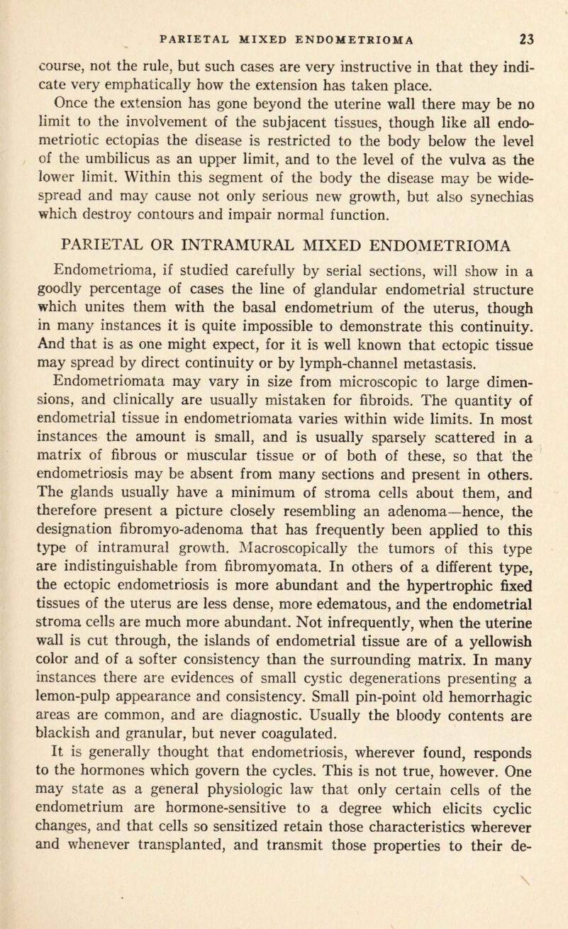 course, not the rule, but such cases are very instructive in that they indi¬ cate very emphatically how the extension has taken place. Once the extension has gone beyond the uterine wall there may be no limit to the involvement of the subjacent tissues, though like all endo- metriotic ectopias the disease is restricted to the body below the level of the umbilicus as an upper limit, and to the level of the vulva as the lower limit. Within this segment of the body the disease may be wide¬ spread and may cause not only serious new growth, but also synechias which destroy contours and impair normal function. PARIETAL OR INTRAMURAL MIXED ENDOMETRIOMA Endometrioma, if studied carefully by serial sections, will show in a goodly percentage of cases the line of glandular endometrial structure which unites them with the basal endometrium of the uterus, though in many instances it is quite impossible to demonstrate this continuity. And that is as one might expect, for it is well known that ectopic tissue may spread by direct continuity or by lymph-channel metastasis. Endometriomata may vary in size from microscopic to large dimen¬ sions, and clinically are usually mistaken for fibroids. The quantity of endometrial tissue in endometriomata varies within wide limits. In most instances the amount is small, and is usually sparsely scattered in a matrix of fibrous or muscular tissue or of both of these, so that the endometriosis may be absent from many sections and present in others. The glands usually have a minimum of stroma cells about them, and therefore present a picture closely resembling an adenoma—hence, the designation fibromyo-adenoma that has frequently been applied to this type of intramural growth. Macroscopically the tumors of this type are indistinguishable from fibromyomata. In others of a different type, the ectopic endometriosis is more abundant and the hypertrophic fixed tissues of the uterus are less dense, more edematous, and the endometrial stroma cells are much more abundant. Not infrequently, when the uterine wall is cut through, the islands of endometrial tissue are of a yellowish color and of a softer consistency than the surrounding matrix. In many instances there are evidences of small cystic degenerations presenting a lemon-pulp appearance and consistency. Small pin-point old hemorrhagic areas are common, and are diagnostic. Usually the bloody contents are blackish and granular, but never coagulated. It is generally thought that endometriosis, wherever found, responds to the hormones which govern the cycles. This is not true, however. One may state as a general physiologic law that only certain cells of the endometrium are hormone-sensitive to a degree which elicits cyclic changes, and that cells so sensitized retain those characteristics wherever and whenever transplanted, and transmit those properties to their de-