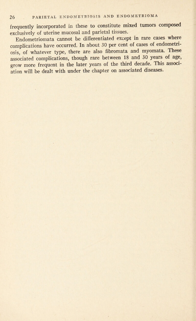 frequently incorporated in these to constitute mixed tumors composed exclusively of uterine mucosal and parietal tissues. Endometriomata cannot be differentiated except in rare cases where complications have occurred. In about 30 per cent of cases of endometri¬ osis, of whatever type, there are also fibromata and myomata. These associated complications, though rare between 18 and 30 years of age, grow more frequent in the later years of the third decade. This associ¬ ation will be dealt with under the chapter on associated diseases.