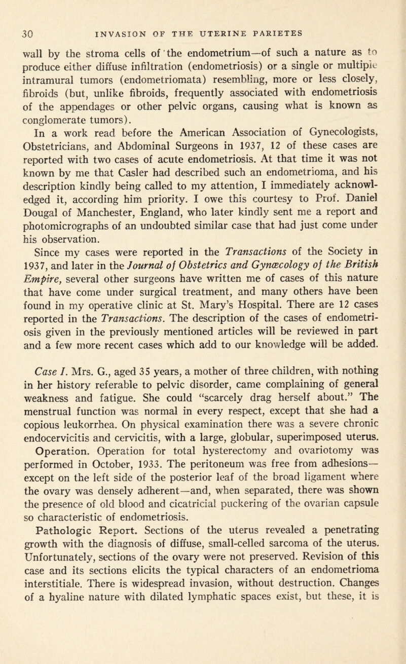 wall by the stroma cells of ’ the endometrium—of such a nature as to produce either diffuse infiltration (endometriosis) or a single or multiple intramural tumors (endometriomata) resembling, more or less closely, fibroids (but, unlike fibroids, frequently associated with endometriosis of the appendages or other pelvic organs, causing what is known as conglomerate tumors). In a work read before the American Association of Gynecologists, Obstetricians, and Abdominal Surgeons in 1937, 12 of these cases are reported with two cases of acute endometriosis. At that time it was not known by me that Casler had described such an endometrioma, and his description kindly being called to my attention, I immediately acknowl¬ edged it, according him priority. I owe this courtesy to Prof. Daniel Dougal of Manchester, England, who later kindly sent me a report and photomicrographs of an undoubted similar case that had just come under his observation. Since my cases were reported in the Transactions of the Society in 1937, and later in the Journal of Obstetrics and Gynaecology of the British Empire, several other surgeons have written me of cases of this nature that have come under surgical treatment, and many others have been found in my operative clinic at St. Mary’s Hospital. There are 12 cases reported in the Transactions. The description of the cases of endometri¬ osis given in the previously mentioned articles will be reviewed in part and a few more recent cases which add to our knowledge will be added. Case 1. Mrs. G., aged 35 years, a mother of three children, with nothing in her history referable to pelvic disorder, came complaining of general weakness and fatigue. She could “scarcely drag herself about.” The menstrual function wras normal in every respect, except that she had a copious leukorrhea,. On physical examination there was a severe chronic endocervicitis and cervicitis, with a large, globular, superimposed uterus. Operation. Operation for total hysterectomy and ovariotomy was performed in October, 1933. The peritoneum was free from adhesions— except on the left side of the posterior leaf of the broad ligament where the ovary was densely adherent—and, when separated, there was shown the presence of old blood and cicatricial puckering of the ovarian capsule so characteristic of endometriosis. Pathologic Report. Sections of the uterus revealed a penetrating growth with the diagnosis of diffuse, small-celled sarcoma of the uterus. Unfortunately, sections of the ovary were not preserved. Revision of this case and its sections elicits the typical characters of an endometrioma interstitiale. There is widespread invasion, without destruction. Changes of a hyaline nature with dilated lymphatic spaces exist, but these, it is