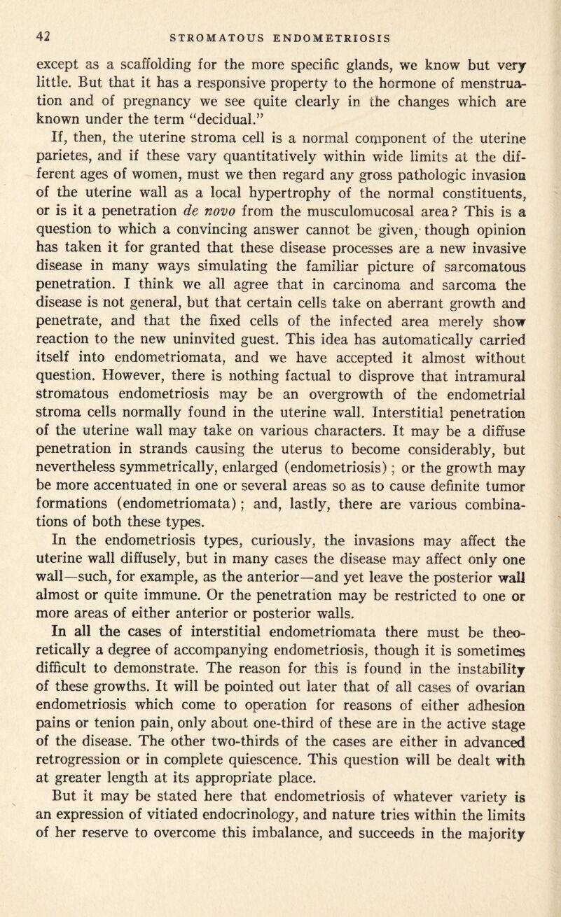 except as a scaffolding for the more specific glands, we know but very little. But that it has a responsive property to the hormone of menstrua¬ tion and of pregnancy we see quite clearly ir» the changes which are known under the term “decidual.” If, then, the uterine stroma cell is a normal component of the uterine parietes, and if these vary quantitatively within wide limits at the dif¬ ferent ages of women, must we then regard any gross pathologic invasion of the uterine wall as a local hypertrophy of the normal constituents, or is it a penetration de novo from the musculomucosal area ? This is a question to which a convincing answer cannot be given, though opinion has taken it for granted that these disease processes are a new invasive disease in many ways simulating the familiar picture of sarcomatous penetration. I think we all agree that in carcinoma and sarcoma the disease is not general, but that certain cells take on aberrant growth and penetrate, and that the fixed cells of the infected area merely show reaction to the new uninvited guest. This idea has automatically carried itself into endometriomata, and we have accepted it almost without question. However, there is nothing factual to disprove that intramural stromatous endometriosis may be an overgrowth of the endometrial stroma cells normally found in the uterine wall. Interstitial penetration of the uterine wall may take on various characters. It may be a diffuse penetration in strands causing the uterus to become considerably, but nevertheless symmetrically, enlarged (endometriosis); or the growth may be more accentuated in one or several areas so as to cause definite tumor formations (endometriomata); and, lastly, there are various combina¬ tions of both these types. In the endometriosis types, curiously, the invasions may affect the uterine wall diffusely, but in many cases the disease may affect only one wall-such, for example, as the anterior—and yet leave the posterior wall almost or quite immune. Or the penetration may be restricted to one or more areas of either anterior or posterior walls. In ail the cases of interstitial endometriomata there must be theo¬ retically a degree of accompanying endometriosis, though it is sometimes difficult to demonstrate. The reason for this is found in the instability of these growths. It will be pointed out later that of all cases of ovarian endometriosis which come to operation for reasons of either adhesion pains or tenion pain, only about one-third of these are in the active stage of the disease. The other two-thirds of the cases are either in advanced retrogression or in complete quiescence. This question will be dealt with at greater length at its appropriate place. But it may be stated here that endometriosis of whatever variety is an expression of vitiated endocrinology, and nature tries within the limits of her reserve to overcome this imbalance, and succeeds in the majority