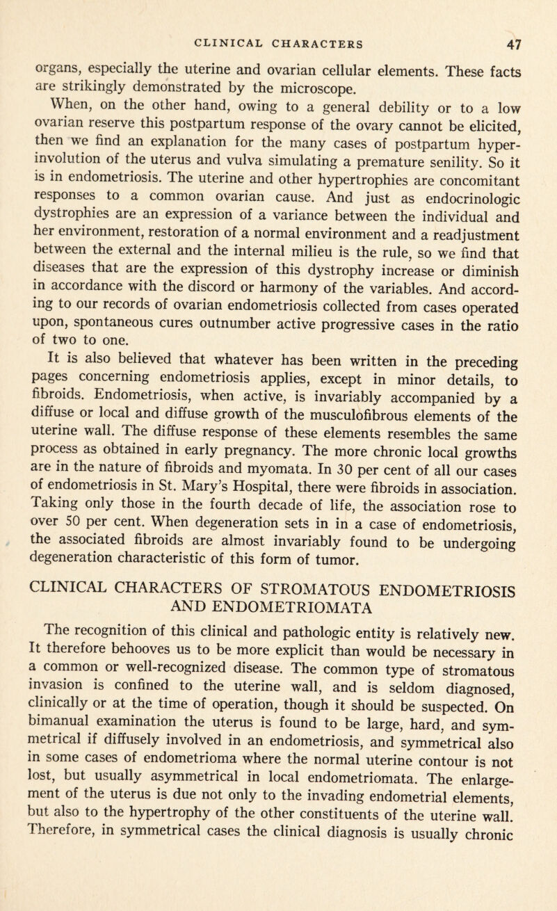 organs, especially the uterine and ovarian cellular elements. These facts are strikingly demonstrated by the microscope. When, on the other hand, owing to a general debility or to a low ovarian reserve this postpartum response of the ovary cannot be elicited, then we find an explanation for the many cases of postpartum hyper¬ involution of the uterus and vulva simulating a premature senility. So it is in endometriosis. The uterine and other hypertrophies are concomitant responses to a common ovarian cause. And just as endocrinologic dystrophies are an expression of a variance between the individual and her environment, restoration of a normal environment and a readjustment between the external and the internal milieu is the rule, so we find that diseases that are the expression of this dystrophy increase or diminish in accordance with the discord or harmony of the variables. And accord- ing to our records of ovarian endometriosis collected from cases operated upon, spontaneous cures outnumber active progressive cases in the ratio of two to one. It is also believed that whatever has been written in the preceding pages concerning endometriosis applies, except in minor details, to fibroids. Endometriosis, when active, is invariably accompanied by a diffuse or local and diffuse growth of the musculofibrous elements of the uterine wall. The diffuse response of these elements resembles the same process as obtained in early pregnancy. The more chronic local growths are in the nature of fibroids and myomata. In 30 per cent of all our cases of endometriosis in St. Mary’s Hospital, there were fibroids in association. Taking only those in the fourth decade of life, the association rose to over 50 per cent. When degeneration sets in in a case of endometriosis, the associated fibroids are almost invariably found to be undergoing degeneration characteristic of this form of tumor. CLINICAL CHARACTERS OF STROMATOUS ENDOMETRIOSIS AND ENDOMETRIOMATA The recognition of this clinical and pathologic entity is relatively new. It therefore behooves us to be more explicit than would be necessary in a common or well-recognized disease. The common type of stromatous invasion is confined to the uterine wall, and is seldom diagnosed, clinically or at the time of operation, though it should be suspected. On bimanual examination the uterus is found to be large, hard, and sym¬ metrical if diffusely involved in an endometriosis, and symmetrical also in some cases of endometrioma where the normal uterine contour is not lost, but usually asymmetrical in local endometriomata. The enlarge¬ ment of the uterus is due not only to the invading endometrial elements, but also to the hypertrophy of the other constituents of the uterine wall.' Therefore, in symmetrical cases the clinical diagnosis is usually chronic