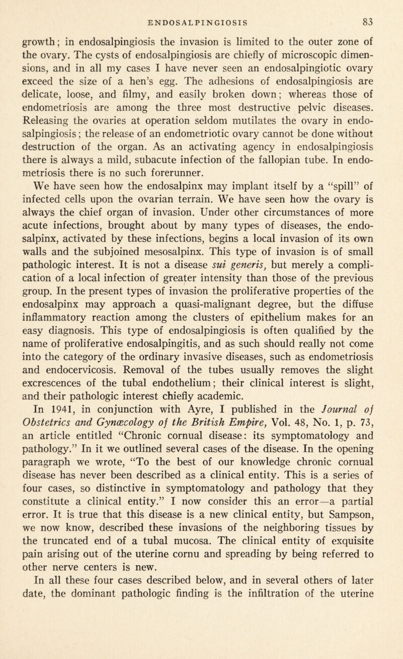 growth; in endosalpingiosis the invasion is limited to the outer zone of the ovary. The cysts of endosalpingiosis are chiefly of microscopic dimen¬ sions, and in all my cases I have never seen an endosalpingiotic ovary exceed the size of a hen's egg. The adhesions of endosalpingiosis are delicate, loose, and filmy, and easily broken down; whereas those of endometriosis are among the three most destructive pelvic diseases. Releasing the ovaries at operation seldom mutilates the ovary in endo¬ salpingiosis ; the release of an endometriotic ovary cannot be done without destruction of the organ. As an activating agency in endosalpingiosis there is always a mild, subacute infection of the fallopian tube. In endo¬ metriosis there is no such forerunner. We have seen how the endosalpinx may implant itself by a “spill” of infected cells upon the ovarian terrain. We have seen how the ovary is always the chief organ of invasion. Under other circumstances of more acute infections, brought about by many types of diseases, the endo¬ salpinx, activated by these infections, begins a local invasion of its own walls and the subjoined mesosalpinx. This type of invasion is of small pathologic interest. It is not a disease sui generis, but merely a compli¬ cation of a local infection of greater intensity than those of the previous group. In the present types of invasion the proliferative properties of the endosalpinx may approach a quasi-malignant degree, but the diffuse inflammatory reaction among the clusters of epithelium makes for an easy diagnosis. This type of endosalpingiosis is often qualified by the name of proliferative endosalpingitis, and as such should really not come into the category of the ordinary invasive diseases, such as endometriosis and endocervicosis. Removal of the tubes usually removes the slight excrescences of the tubal endothelium; their clinical interest is slight, and their pathologic interest chiefly academic. In 1941, in conjunction with Ayre, I published in the Journal of Obstetrics and Gynaecology of the British Empire, Vol. 48, No. 1, p. 73, an article entitled “Chronic cornual disease: its symptomatology and pathology.” In it we outlined several cases of the disease. In the opening paragraph we wrote, “To the best of our knowledge chronic cornual disease has never been described as a clinical entity. This is a series of four cases, so distinctive in symptomatology and pathology that they constitute a clinical entity.” I now consider this an error—a partial error. It is true that this disease is a new clinical entity, but Sampson, we now know, described these invasions of the neighboring tissues by the truncated end of a tubal mucosa. The clinical entity of exquisite pain arising out of the uterine cornu and spreading by being referred to other nerve centers is new. In all these four cases described below, and in several others of later date, the dominant pathologic finding is the infiltration of the uterine