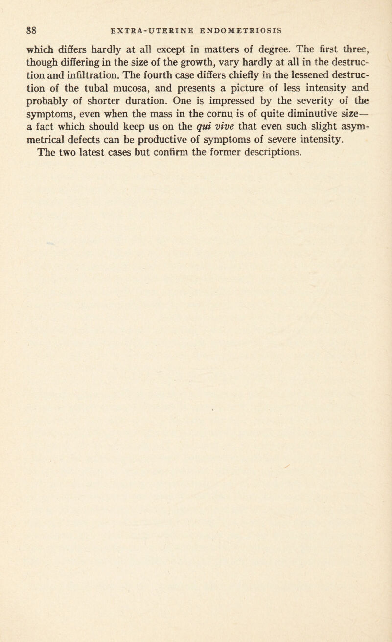 which differs hardly at all except in matters of degree. The first three, though differing in the size of the growth, vary hardly at all in the destruc¬ tion and infiltration. The fourth case differs chiefly in the lessened destruc¬ tion of the tubal mucosa, and presents a picture of less intensity and probably of shorter duration. One is impressed by the severity of the symptoms, even when the mass in the cornu is of quite diminutive size— a fact which should keep us on the qui vive that even such slight asym¬ metrical defects can be productive of symptoms of severe intensity. The two latest cases but confirm the former descriptions.