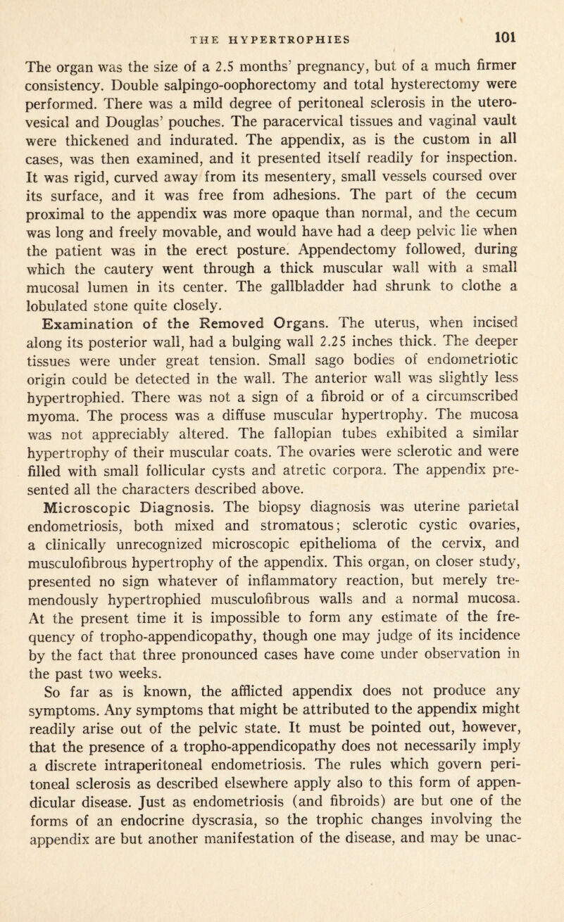 The organ was the size of a 2.5 months’ pregnancy, but of a much firmer consistency. Double salpingo-oophorectomy and total hysterectomy were performed. There was a mild degree of peritoneal sclerosis in the utero- vesical and Douglas’ pouches. The paracervical tissues and vaginal vault were thickened and indurated. The appendix, as is the custom in all cases, was then examined, and it presented itself readily for inspection. It was rigid, curved away from its mesentery, small vessels coursed over its surface, and it was free from adhesions. The part of the cecum proximal to the appendix was more opaque than normal, and the cecum was long and freely movable, and would have had a deep pelvic lie when the patient was in the erect posture. Appendectomy followed, during which the cautery went through a thick muscular wall with a small mucosal lumen in its center. The gallbladder had shrunk to clothe a tabulated stone quite closely. Examination of the Removed Organs. The uterus, when incised along its posterior wall, had a bulging wall 2.25 inches thick. The deeper tissues were under great tension. Small sago bodies of endometriotie origin could be detected in the wall. The anterior wall w^as slightly less hypertrophied. There was not a sign of a fibroid or of a circumscribed myoma. The process was a diffuse muscular hypertrophy. The mucosa was not appreciably altered. The fallopian tubes exhibited a similar hypertrophy of their muscular coats. The ovaries were sclerotic and were filled with small follicular cysts and atretic corpora. The appendix pre¬ sented all the characters described above. Microscopic Diagnosis. The biopsy diagnosis was uterine parietal endometriosis, both mixed and stromatous; sclerotic cystic ovaries, a clinically unrecognized microscopic epithelioma of the cervix, and musculofibrous hypertrophy of the appendix. This organ, on closer study, presented no sign whatever of inflammatory reaction, but merely tre¬ mendously hypertrophied musculofibrous walls and a normal mucosa. At the present time it is impossible to form any estimate of the fre¬ quency of tropho-appendicopathy, though one may judge of its incidence by the fact that three pronounced cases have come under observation in the past two weeks. So far as is known, the afflicted appendix does not produce any symptoms. Any symptoms that might be attributed to the appendix might readily arise out of the pelvic state. It must be pointed out, however, that the presence of a tropho-appendicopathy does not necessarily imply a discrete intraperitoneal endometriosis. The rules which govern peri¬ toneal sclerosis as described elsewhere apply also to this form of appen¬ dicular disease. Just as endometriosis (and fibroids) are but one of the forms of an endocrine dyscrasia, so the trophic changes involving the appendix are but another manifestation of the disease, and may be unac-